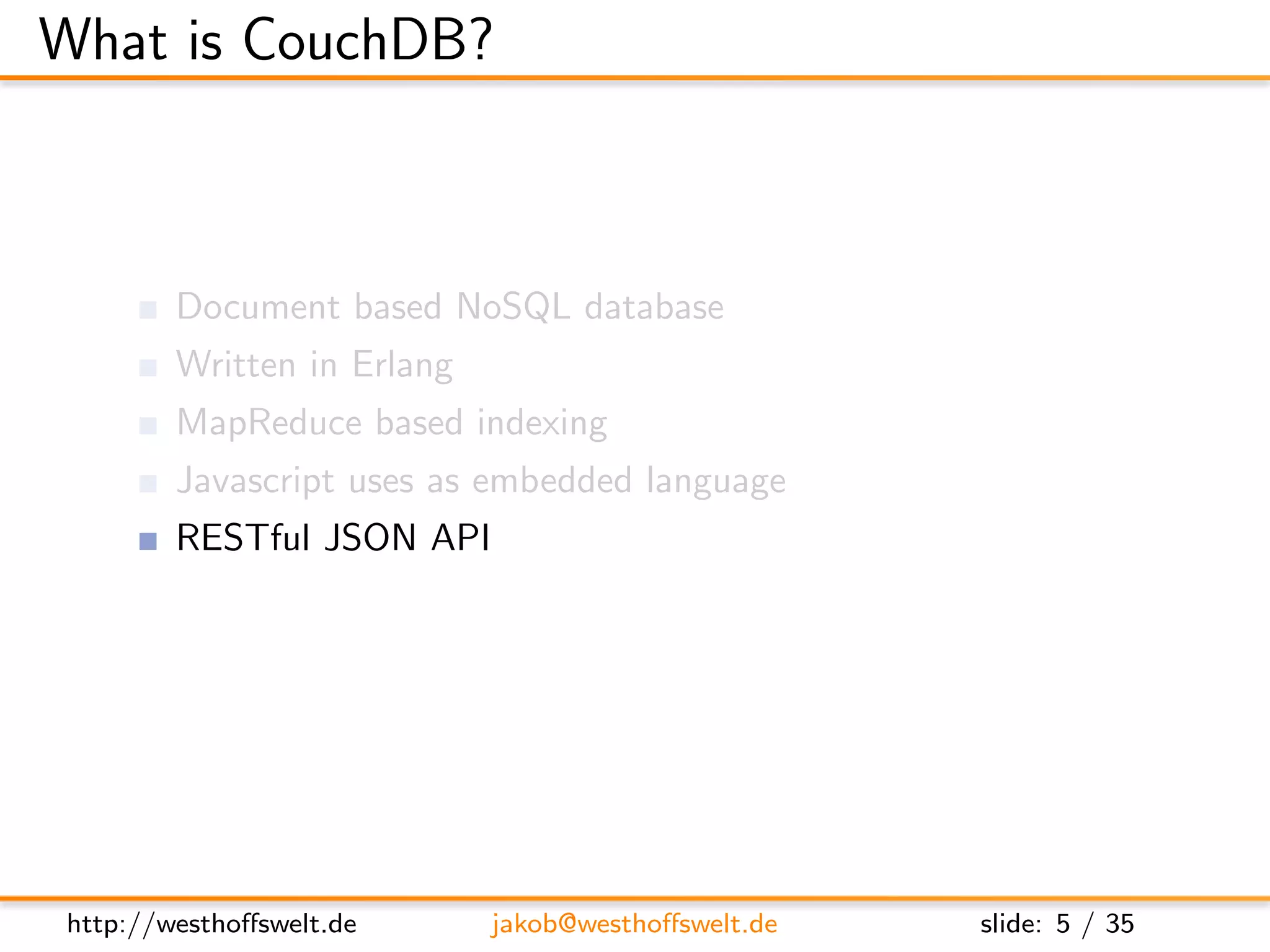 What is CouchDB?



        Document based NoSQL database
        Written in Erlang
        MapReduce based indexing
        Javascript uses as embedded language
        RESTful JSON API
        Build in incremental bi-directional replication




http://westhoﬀswelt.de      jakob@westhoﬀswelt.de         slide: 5 / 35
 