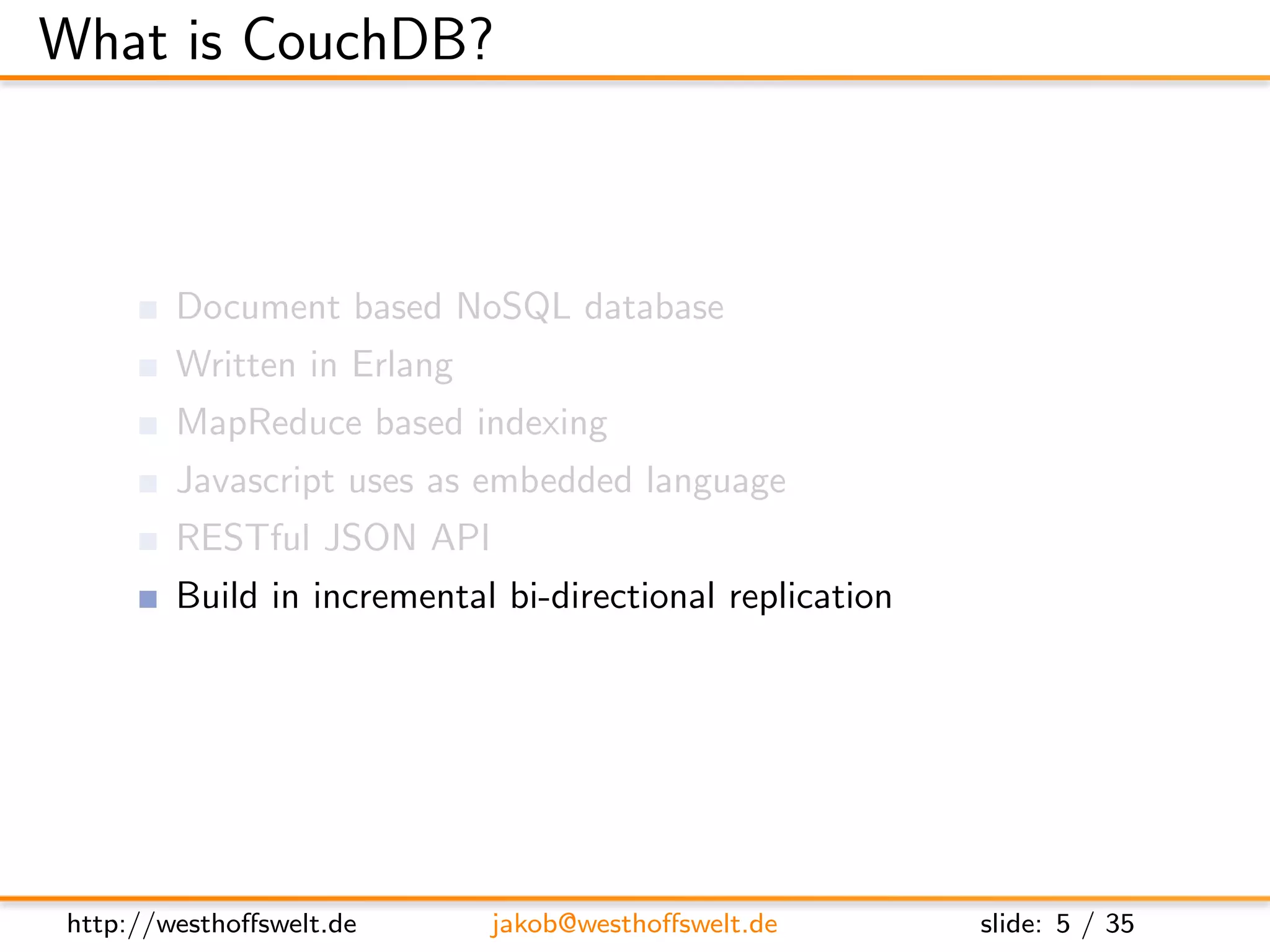 What is CouchDB?



        Document based NoSQL database
        Written in Erlang
        MapReduce based indexing
        Javascript uses as embedded language
        RESTful JSON API
        Build in incremental bi-directional replication




http://westhoﬀswelt.de      jakob@westhoﬀswelt.de         slide: 5 / 35
 