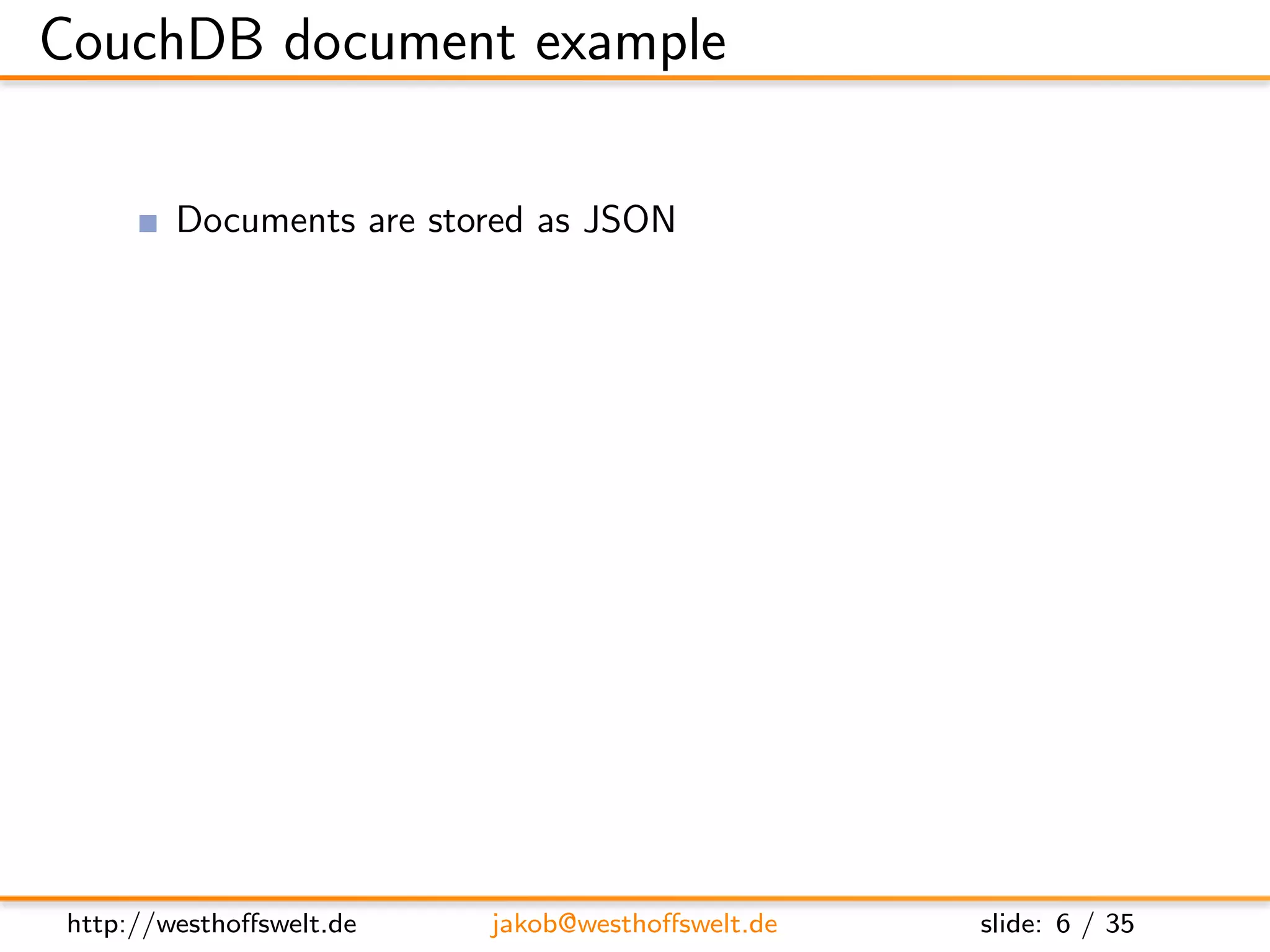CouchDB document example

         Documents are stored as JSON

     {
         ” i d ” : ” r e c i p e −some−r e c i p e ” ,
         ” r e v ” : ”1−859 e 8 f 9 a 0 6 b 8 6 4 e b c a 3 a 9 2 9 7 5 0 c 1 7 5 3 7 ” ,
         ” date ” : 1270067388 ,
         ” t i t l e ” : ”Some r e c i p e ” ,
         ”ingredients”: [
             ” Sugar ” ,
         ” Flour ”
         ],
         ” i n s t r u c t i o n s ” : ”Some i n s t r u c t i o n s ” ,
         ” u s e r ” : ” u s e r −f o o b a r ” ,
     }




http://westhoﬀswelt.de               jakob@westhoﬀswelt.de                         slide: 6 / 35
 