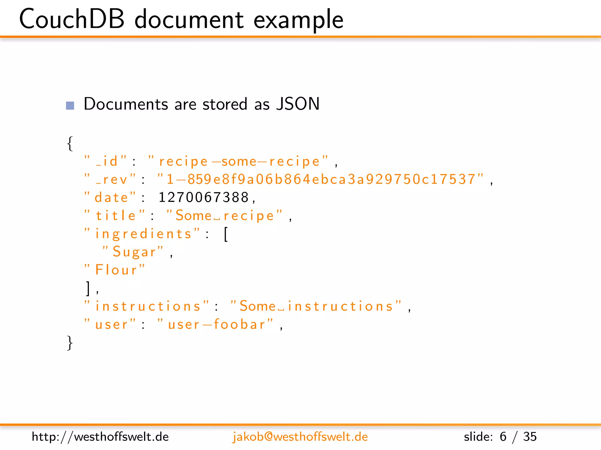 CouchDB document example

         Documents are stored as JSON

     {
         ” i d ” : ” r e c i p e −some−r e c i p e ” ,
         ” r e v ” : ”1−859 e 8 f 9 a 0 6 b 8 6 4 e b c a 3 a 9 2 9 7 5 0 c 1 7 5 3 7 ” ,
         ” date ” : 1270067388 ,
         ” t i t l e ” : ”Some r e c i p e ” ,
         ”ingredients”: [
             ” Sugar ” ,
         ” Flour ”
         ],
         ” i n s t r u c t i o n s ” : ”Some i n s t r u c t i o n s ” ,
         ” u s e r ” : ” u s e r −f o o b a r ” ,
     }




http://westhoﬀswelt.de               jakob@westhoﬀswelt.de                         slide: 6 / 35
 