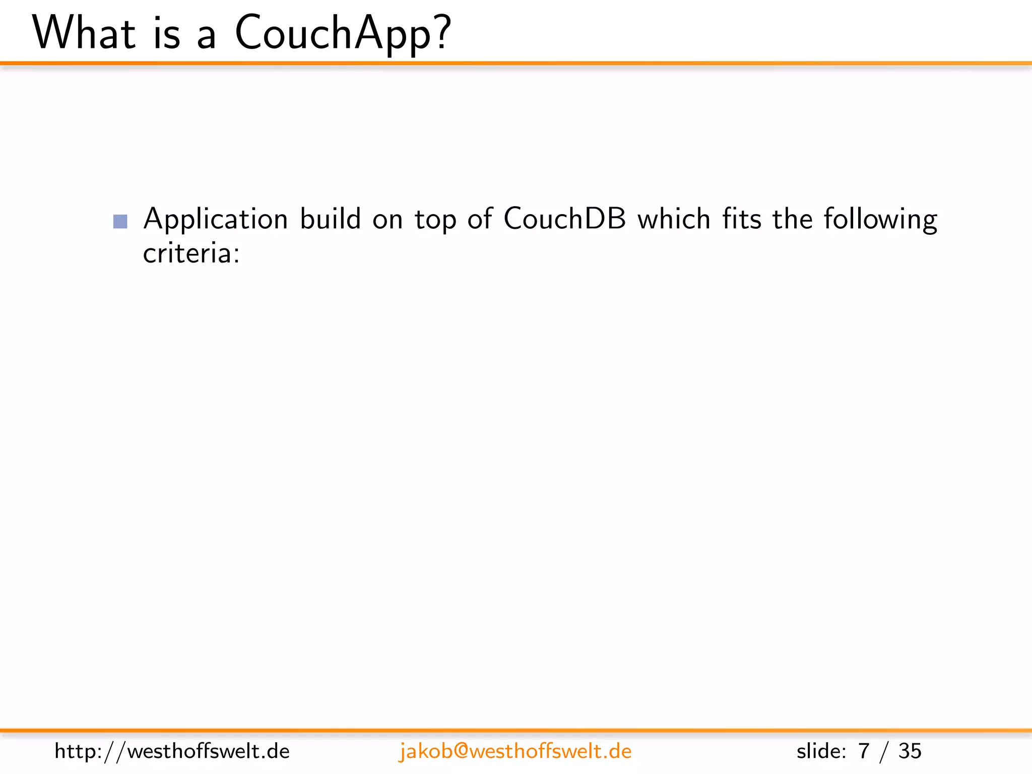 What is a CouchApp?


         Application build on top of CouchDB which ﬁts the following
         criteria:
               Using CouchDB as data store
               Stored inside the CouchDB
               Served using the CouchDB Http-Server
         Most CouchApps are
               Mostly written in Javascript
               Using some sort of Javascript library
         CouchDB replication can be used to deploy applications




 http://westhoﬀswelt.de        jakob@westhoﬀswelt.de     slide: 7 / 35
 