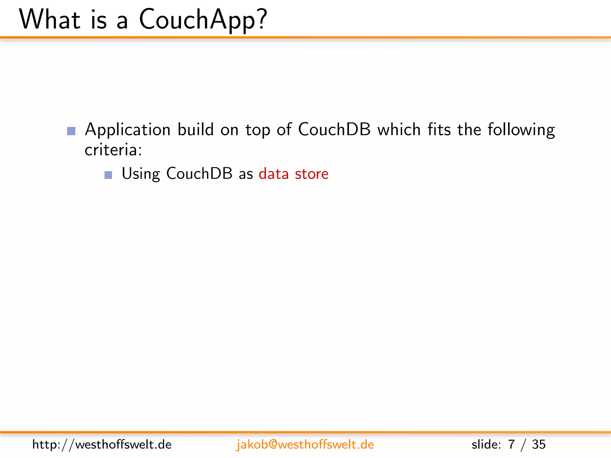 What is a CouchApp?


         Application build on top of CouchDB which ﬁts the following
         criteria:
               Using CouchDB as data store
               Stored inside the CouchDB
               Served using the CouchDB Http-Server
         Most CouchApps are
               Mostly written in Javascript
               Using some sort of Javascript library
         CouchDB replication can be used to deploy applications




 http://westhoﬀswelt.de        jakob@westhoﬀswelt.de     slide: 7 / 35
 