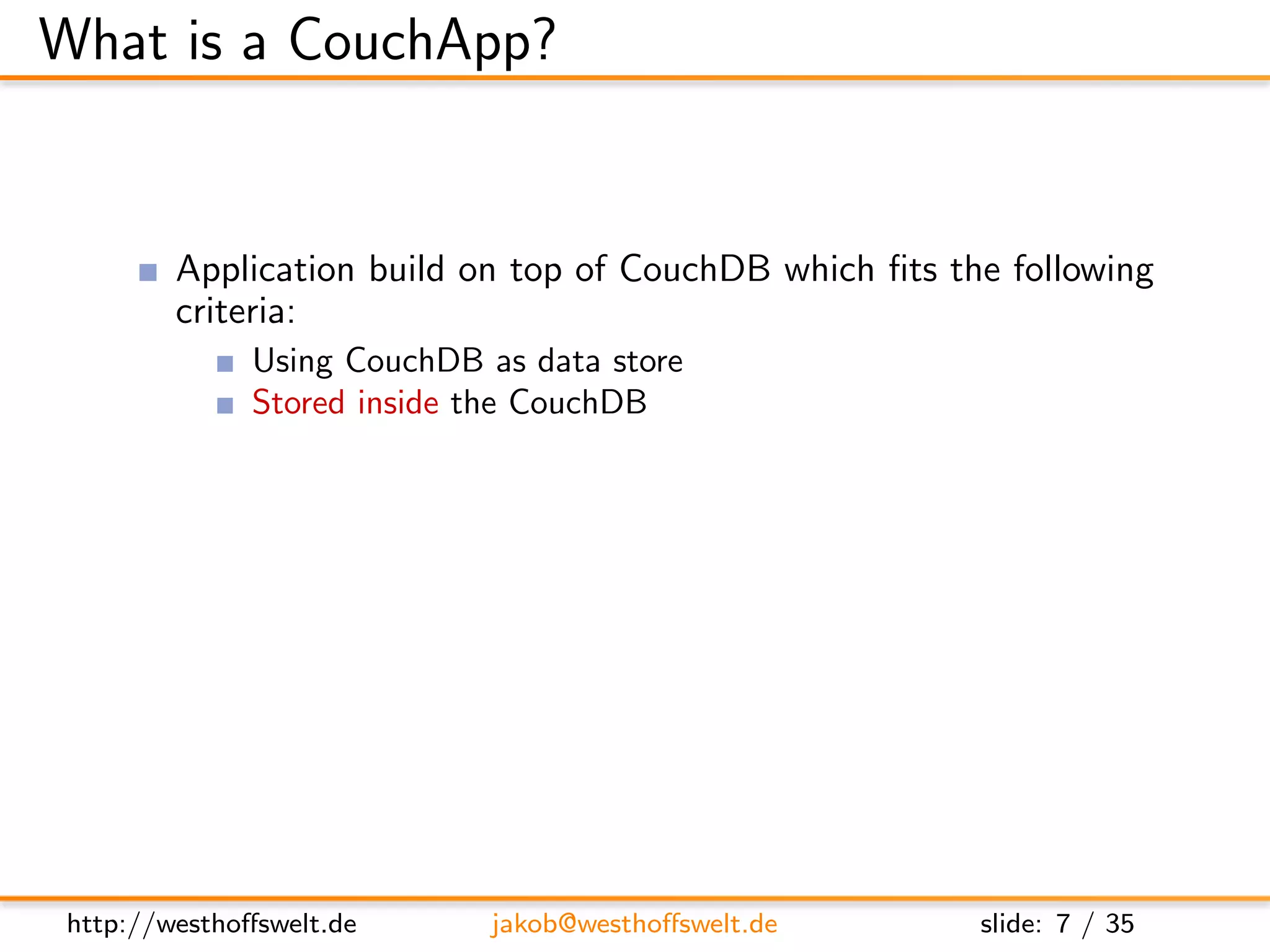 What is a CouchApp?


         Application build on top of CouchDB which ﬁts the following
         criteria:
               Using CouchDB as data store
               Stored inside the CouchDB
               Served using the CouchDB Http-Server
         Most CouchApps are
               Mostly written in Javascript
               Using some sort of Javascript library
         CouchDB replication can be used to deploy applications




 http://westhoﬀswelt.de        jakob@westhoﬀswelt.de     slide: 7 / 35
 