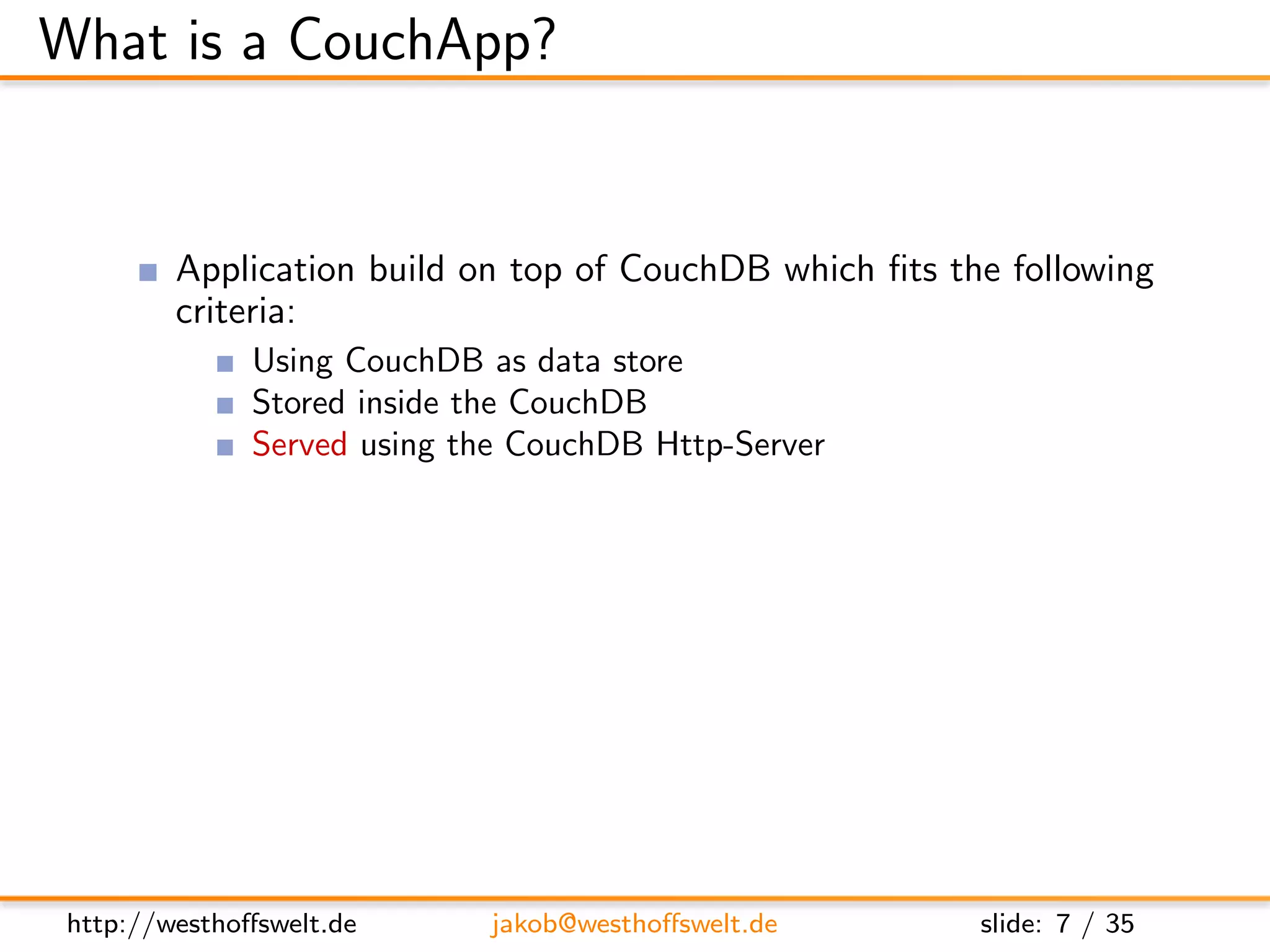 What is a CouchApp?


         Application build on top of CouchDB which ﬁts the following
         criteria:
               Using CouchDB as data store
               Stored inside the CouchDB
               Served using the CouchDB Http-Server
         Most CouchApps are
               Mostly written in Javascript
               Using some sort of Javascript library
         CouchDB replication can be used to deploy applications




 http://westhoﬀswelt.de        jakob@westhoﬀswelt.de     slide: 7 / 35
 