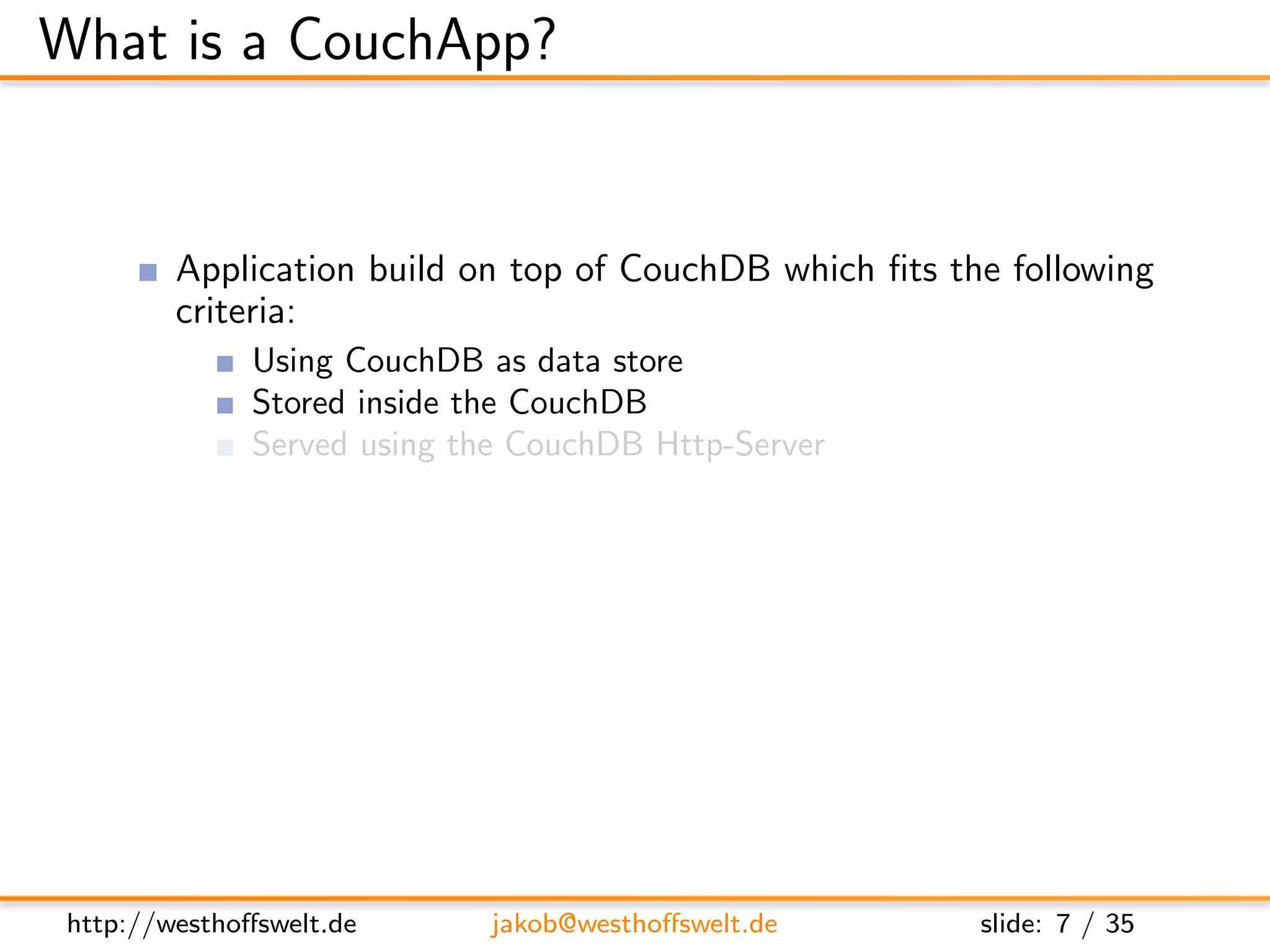 What is a CouchApp?


         Application build on top of CouchDB which ﬁts the following
         criteria:
               Using CouchDB as data store
               Stored inside the CouchDB
               Served using the CouchDB Http-Server
         Most CouchApps are
               Mostly written in Javascript
               Using some sort of Javascript library
         CouchDB replication can be used to deploy applications




 http://westhoﬀswelt.de        jakob@westhoﬀswelt.de     slide: 7 / 35
 