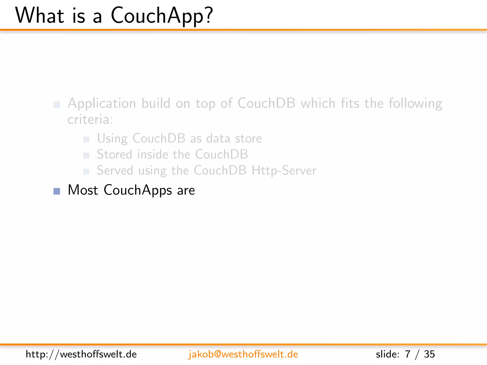 What is a CouchApp?


         Application build on top of CouchDB which ﬁts the following
         criteria:
               Using CouchDB as data store
               Stored inside the CouchDB
               Served using the CouchDB Http-Server
         Most CouchApps are
               Mostly written in Javascript
               Using some sort of Javascript library
         CouchDB replication can be used to deploy applications




 http://westhoﬀswelt.de        jakob@westhoﬀswelt.de     slide: 7 / 35
 