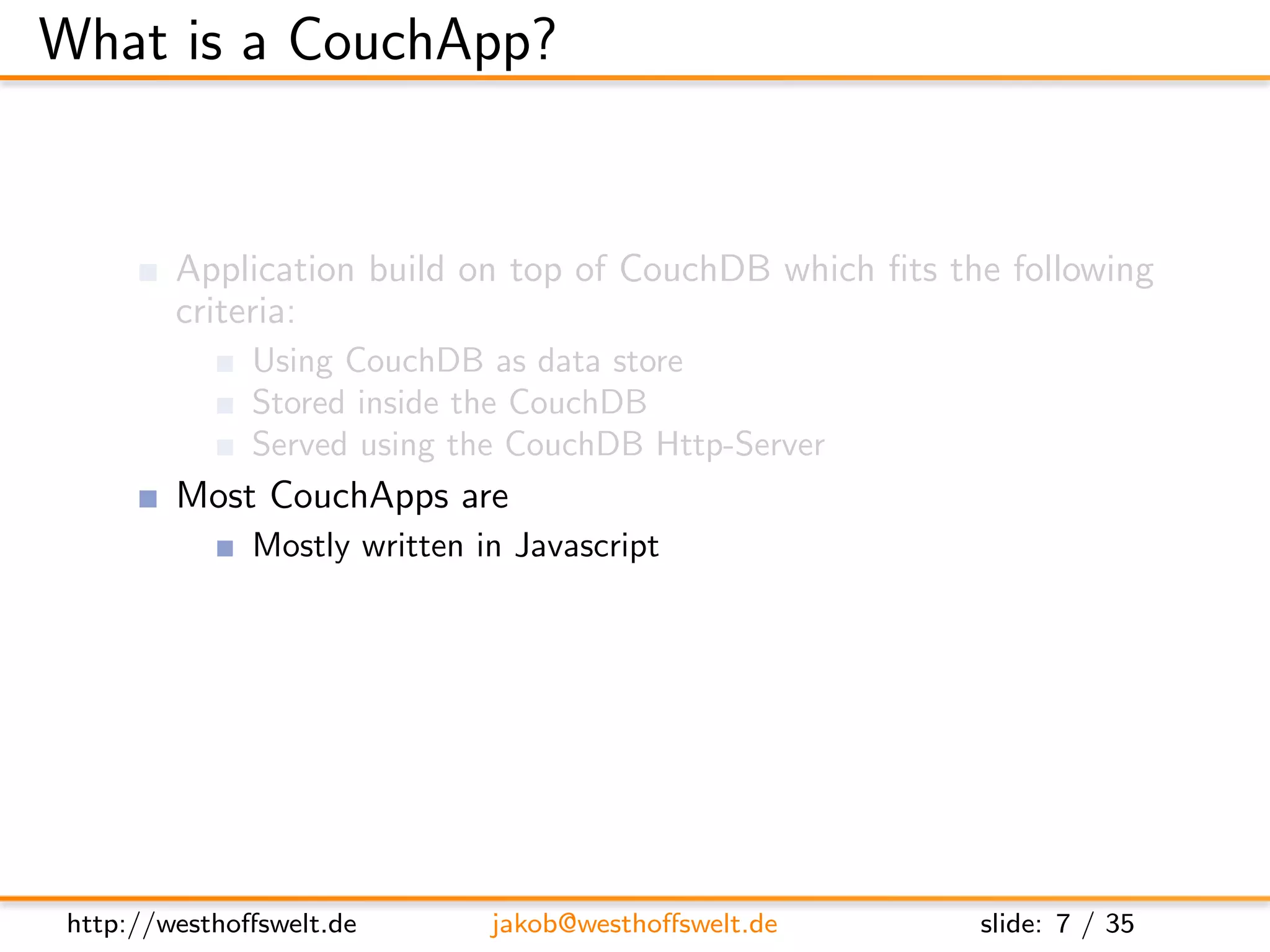 What is a CouchApp?


         Application build on top of CouchDB which ﬁts the following
         criteria:
               Using CouchDB as data store
               Stored inside the CouchDB
               Served using the CouchDB Http-Server
         Most CouchApps are
               Mostly written in Javascript
               Using some sort of Javascript library
         CouchDB replication can be used to deploy applications




 http://westhoﬀswelt.de        jakob@westhoﬀswelt.de     slide: 7 / 35
 
