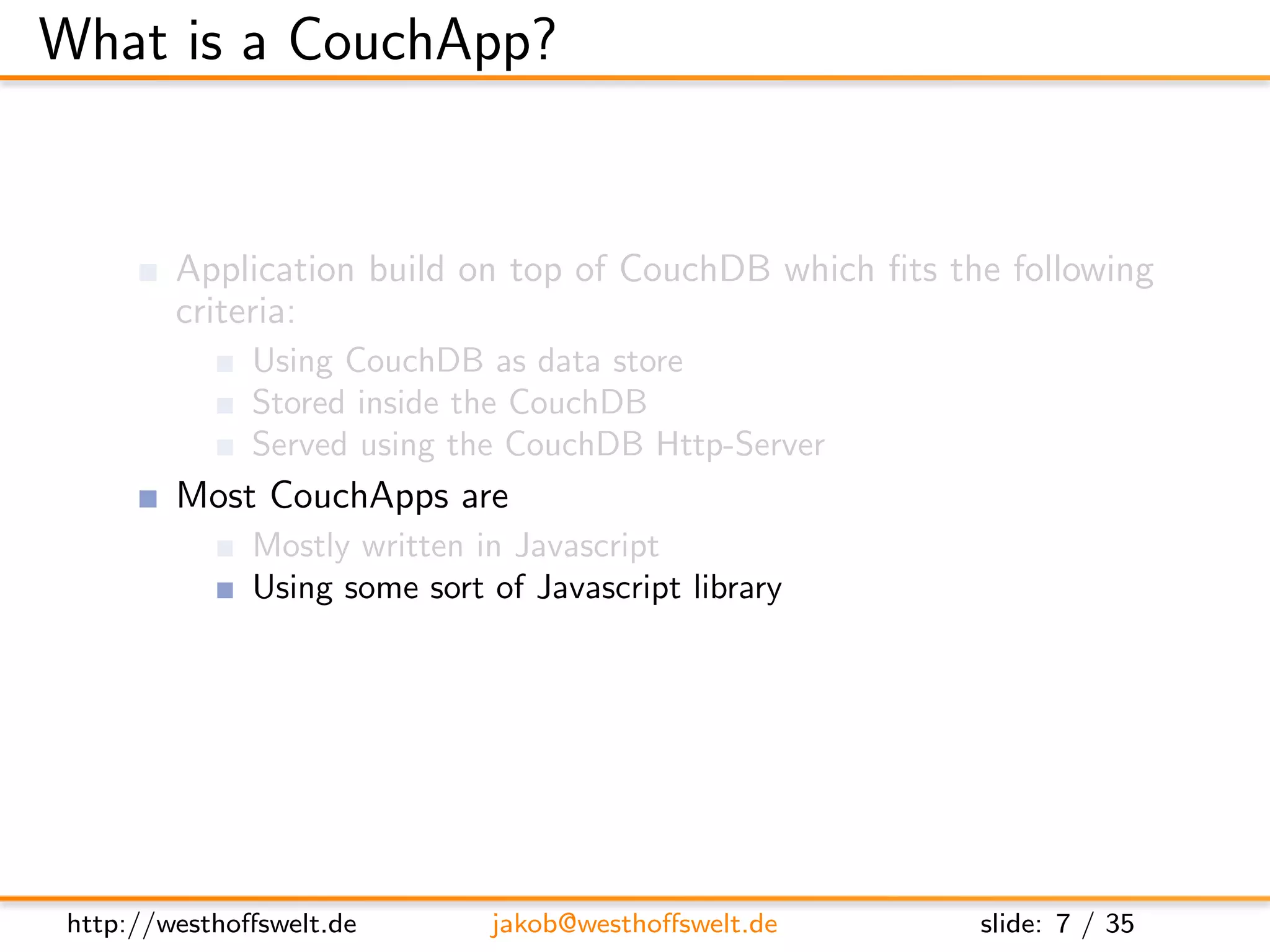 What is a CouchApp?


         Application build on top of CouchDB which ﬁts the following
         criteria:
               Using CouchDB as data store
               Stored inside the CouchDB
               Served using the CouchDB Http-Server
         Most CouchApps are
               Mostly written in Javascript
               Using some sort of Javascript library
         CouchDB replication can be used to deploy applications




 http://westhoﬀswelt.de        jakob@westhoﬀswelt.de     slide: 7 / 35
 