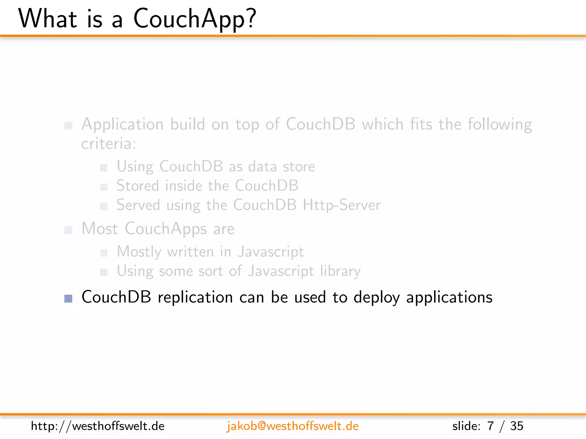 What is a CouchApp?


         Application build on top of CouchDB which ﬁts the following
         criteria:
               Using CouchDB as data store
               Stored inside the CouchDB
               Served using the CouchDB Http-Server
         Most CouchApps are
               Mostly written in Javascript
               Using some sort of Javascript library
         CouchDB replication can be used to deploy applications




 http://westhoﬀswelt.de        jakob@westhoﬀswelt.de     slide: 7 / 35
 