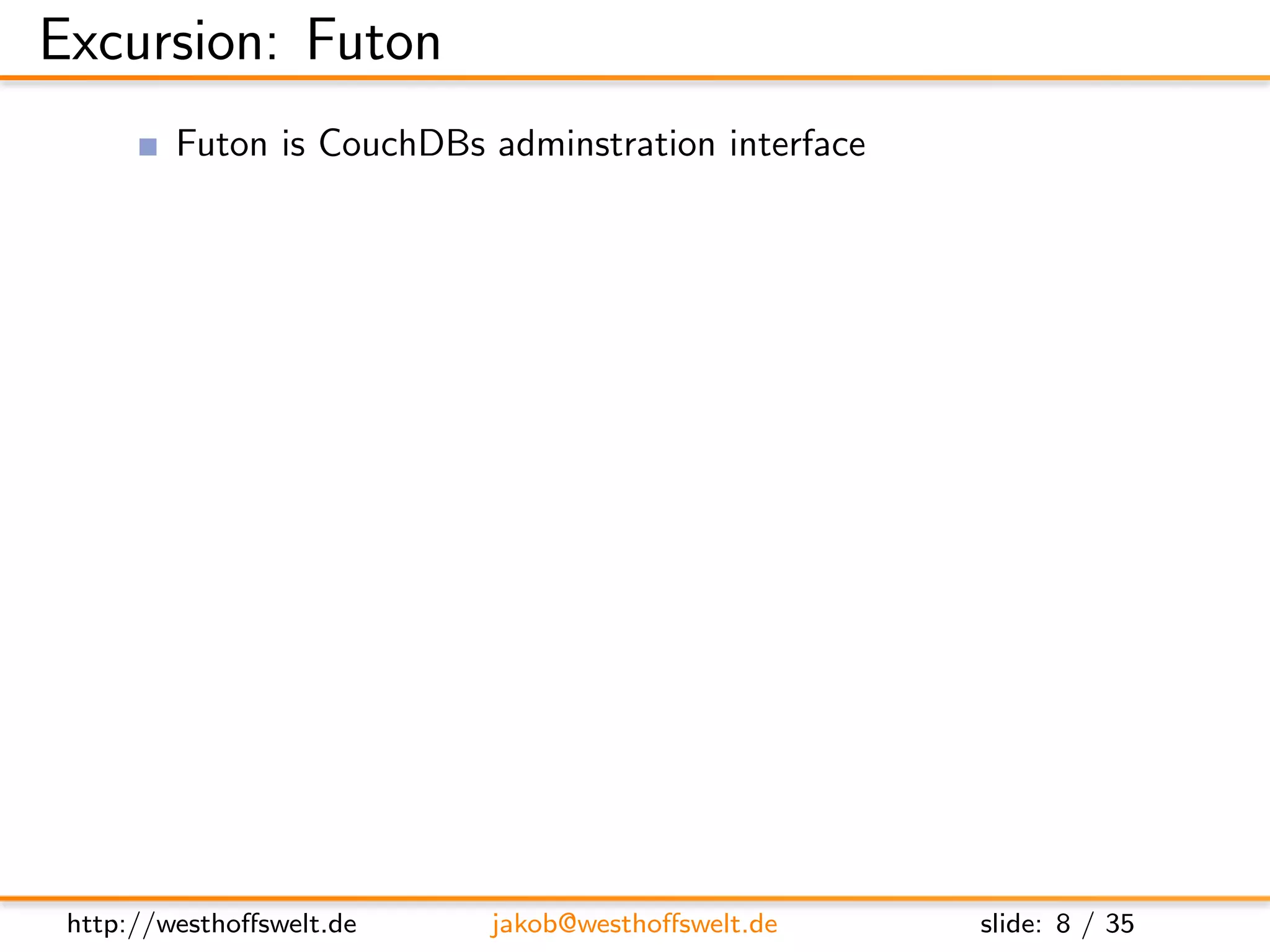 Excursion: Futon
         Futon is CouchDBs adminstration interface
         Automatically available on every CouchDB
               http://localhost:5984/ utils/




 http://westhoﬀswelt.de     jakob@westhoﬀswelt.de    slide: 8 / 35
 