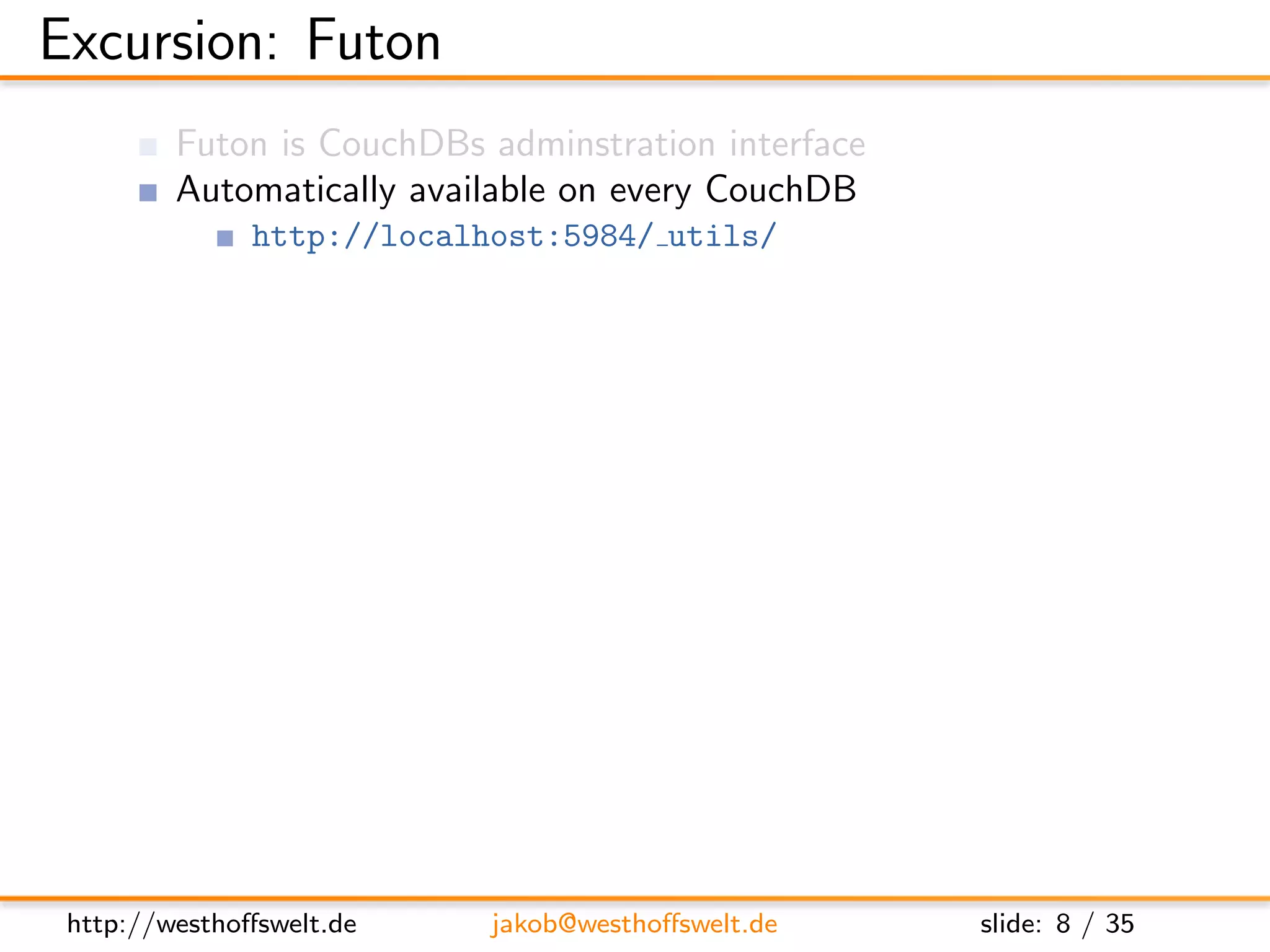 Excursion: Futon
         Futon is CouchDBs adminstration interface
         Automatically available on every CouchDB
               http://localhost:5984/ utils/




 http://westhoﬀswelt.de     jakob@westhoﬀswelt.de    slide: 8 / 35
 