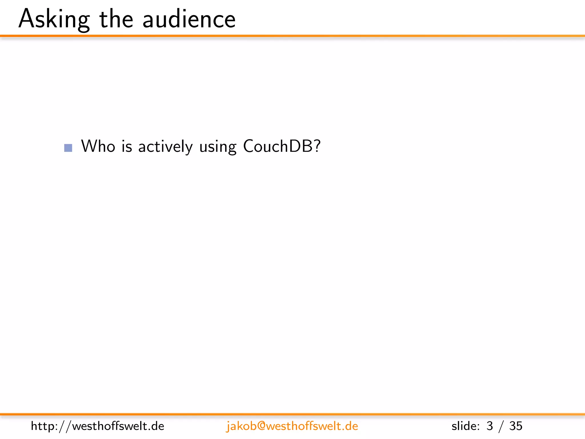 Asking the audience



         Who is actively using CouchDB?
         Who played with CouchDB just for fun?
         Who has heard of CouchDB, but never used it?

         Who has already developed a CouchApp?
         Who does not know at all, what a CouchApp is?




 http://westhoﬀswelt.de    jakob@westhoﬀswelt.de         slide: 3 / 35
 