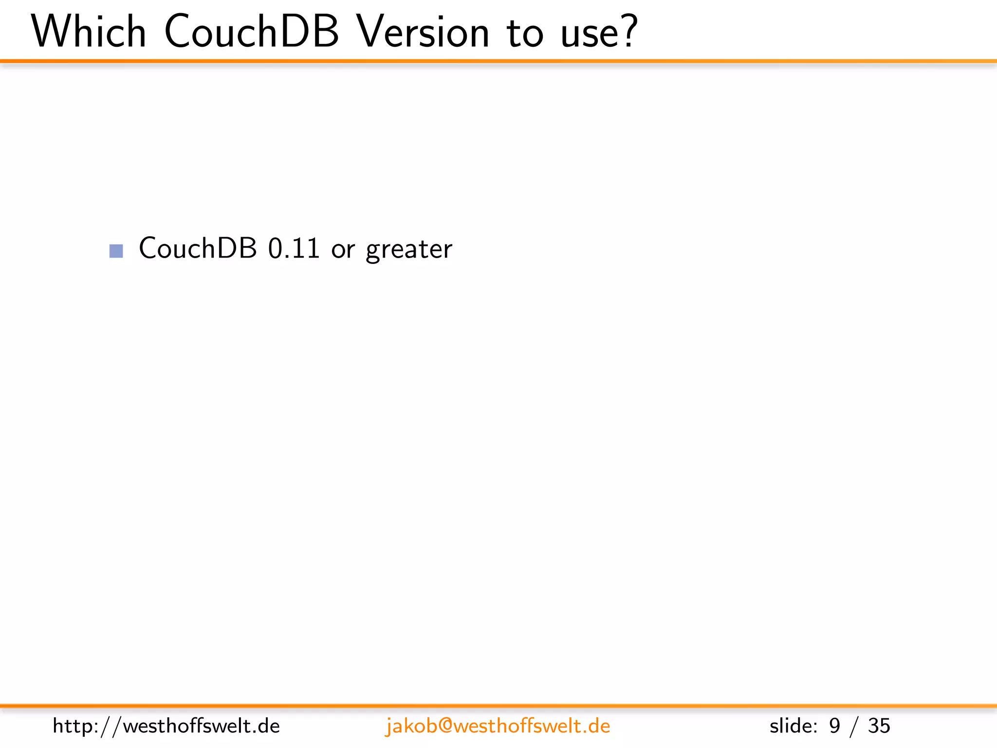Which CouchDB Version to use?



         CouchDB 0.11 or greater
               User management
               Authentication API: Cookie, OAuth, plain-HTTP
               Per-db reader access lists
               Validation functions
               Url rewriting
               Vhost conﬁguration




 http://westhoﬀswelt.de       jakob@westhoﬀswelt.de            slide: 9 / 35
 