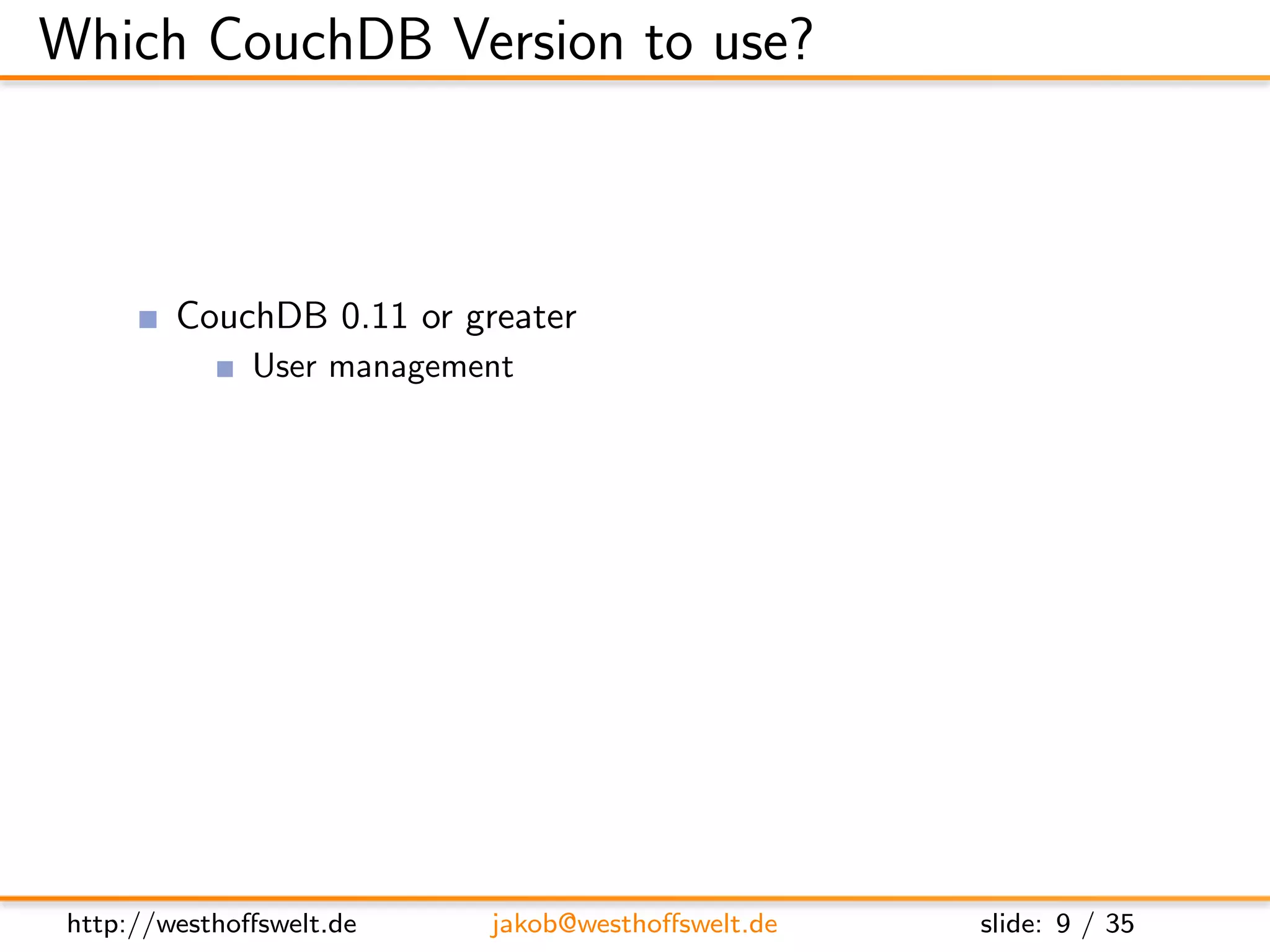 Which CouchDB Version to use?



         CouchDB 0.11 or greater
               User management
               Authentication API: Cookie, OAuth, plain-HTTP
               Per-db reader access lists
               Validation functions
               Url rewriting
               Vhost conﬁguration




 http://westhoﬀswelt.de       jakob@westhoﬀswelt.de            slide: 9 / 35
 