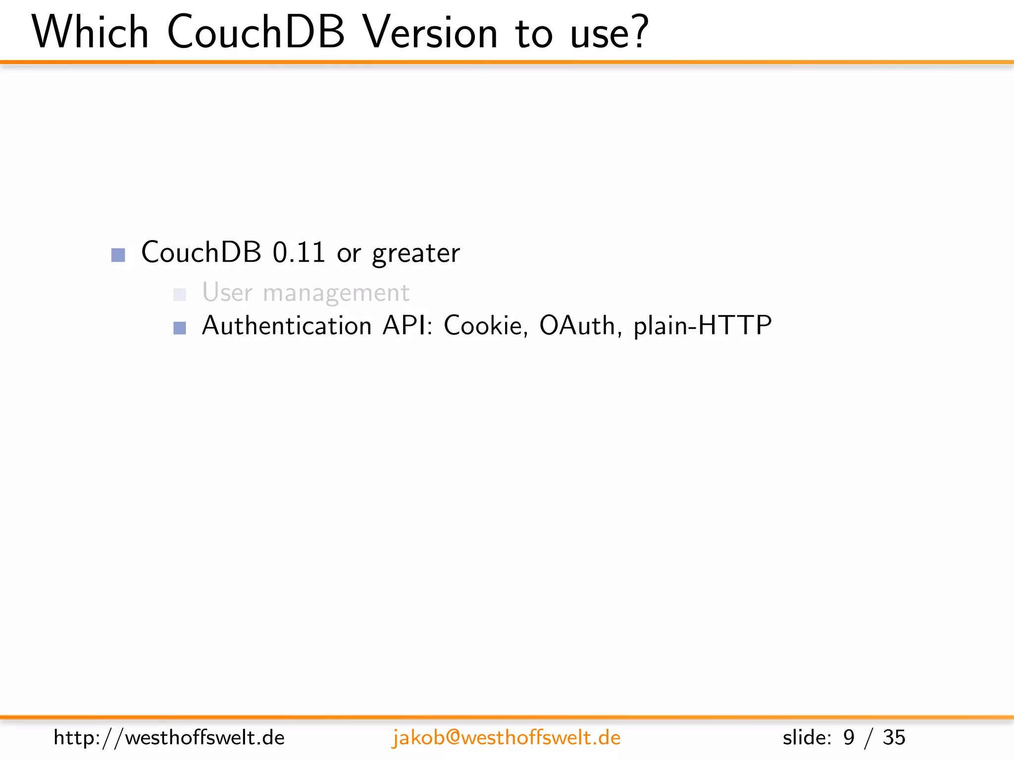 Which CouchDB Version to use?



         CouchDB 0.11 or greater
               User management
               Authentication API: Cookie, OAuth, plain-HTTP
               Per-db reader access lists
               Validation functions
               Url rewriting
               Vhost conﬁguration




 http://westhoﬀswelt.de       jakob@westhoﬀswelt.de            slide: 9 / 35
 