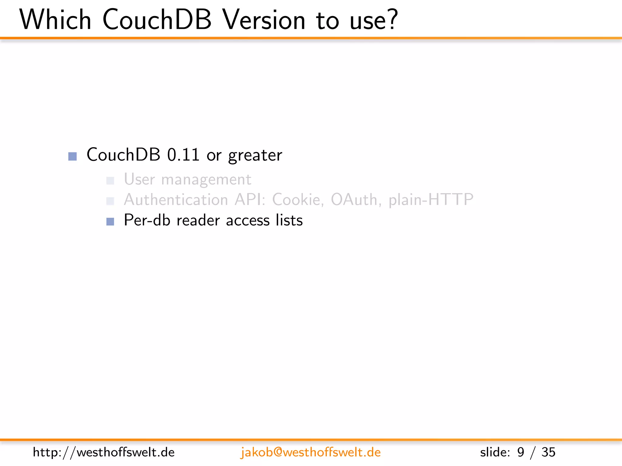 Which CouchDB Version to use?



         CouchDB 0.11 or greater
               User management
               Authentication API: Cookie, OAuth, plain-HTTP
               Per-db reader access lists
               Validation functions
               Url rewriting
               Vhost conﬁguration




 http://westhoﬀswelt.de       jakob@westhoﬀswelt.de            slide: 9 / 35
 