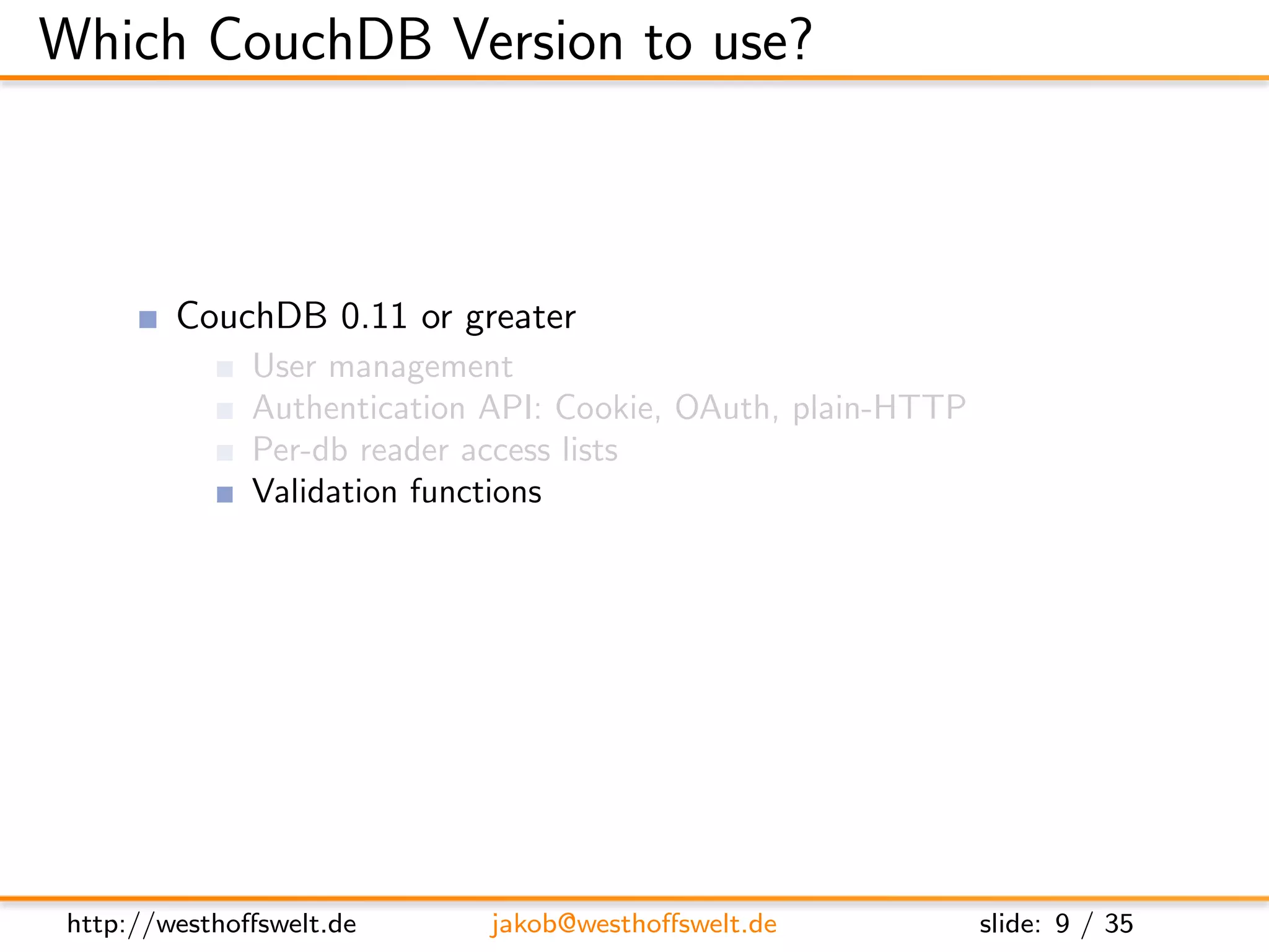 Which CouchDB Version to use?



         CouchDB 0.11 or greater
               User management
               Authentication API: Cookie, OAuth, plain-HTTP
               Per-db reader access lists
               Validation functions
               Url rewriting
               Vhost conﬁguration




 http://westhoﬀswelt.de       jakob@westhoﬀswelt.de            slide: 9 / 35
 