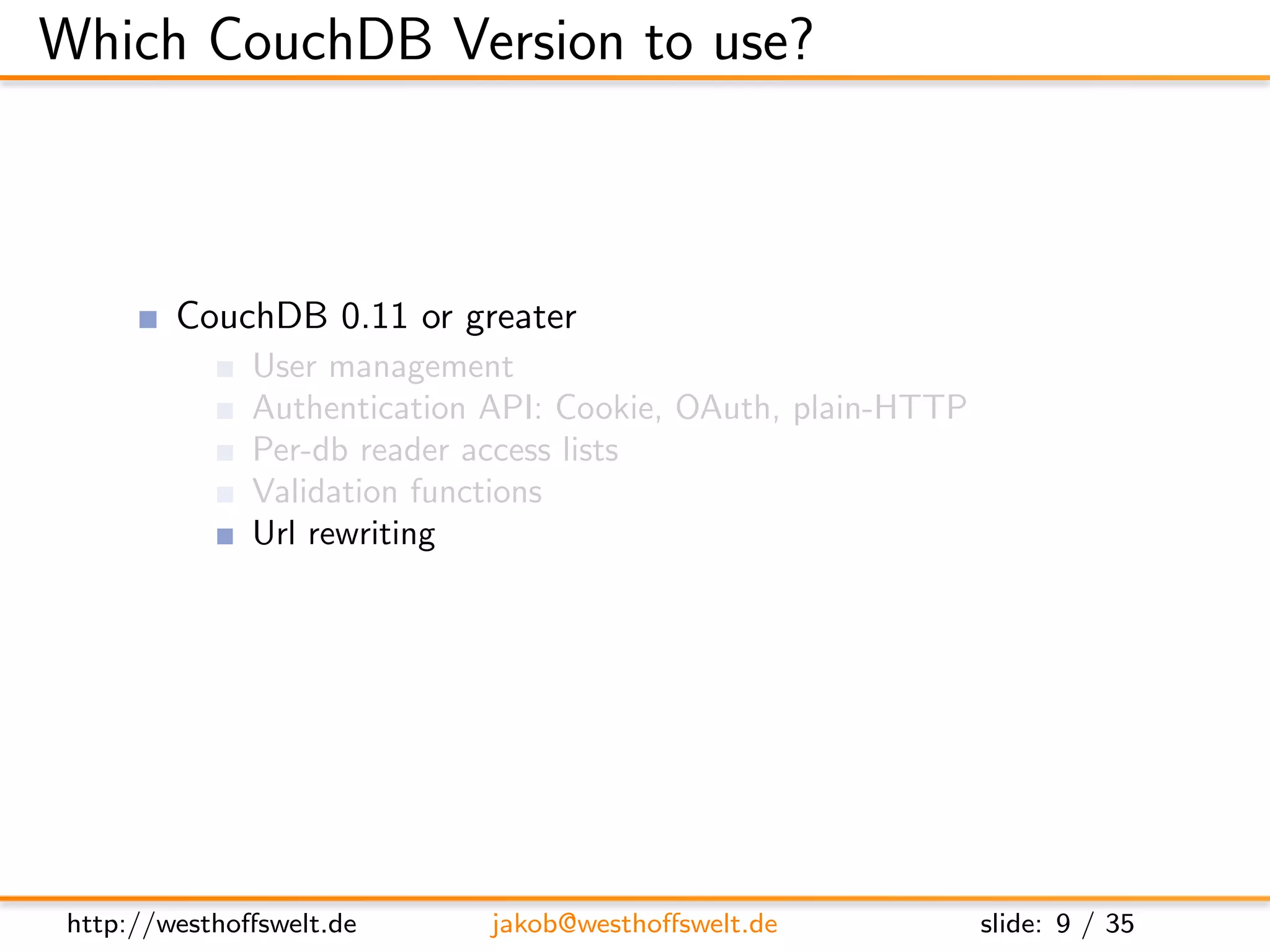 Which CouchDB Version to use?



         CouchDB 0.11 or greater
               User management
               Authentication API: Cookie, OAuth, plain-HTTP
               Per-db reader access lists
               Validation functions
               Url rewriting
               Vhost conﬁguration




 http://westhoﬀswelt.de       jakob@westhoﬀswelt.de            slide: 9 / 35
 