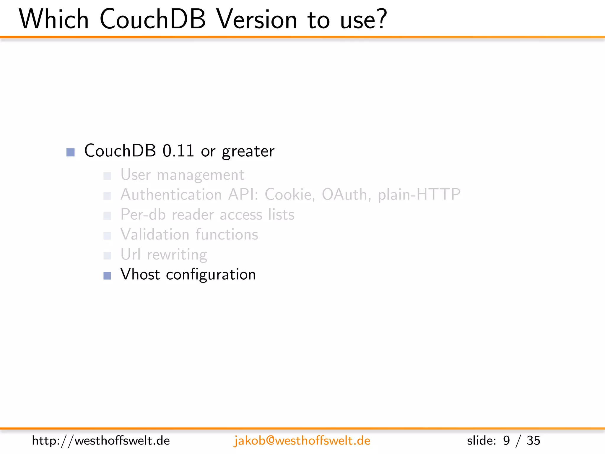 Which CouchDB Version to use?



         CouchDB 0.11 or greater
               User management
               Authentication API: Cookie, OAuth, plain-HTTP
               Per-db reader access lists
               Validation functions
               Url rewriting
               Vhost conﬁguration




 http://westhoﬀswelt.de       jakob@westhoﬀswelt.de            slide: 9 / 35
 