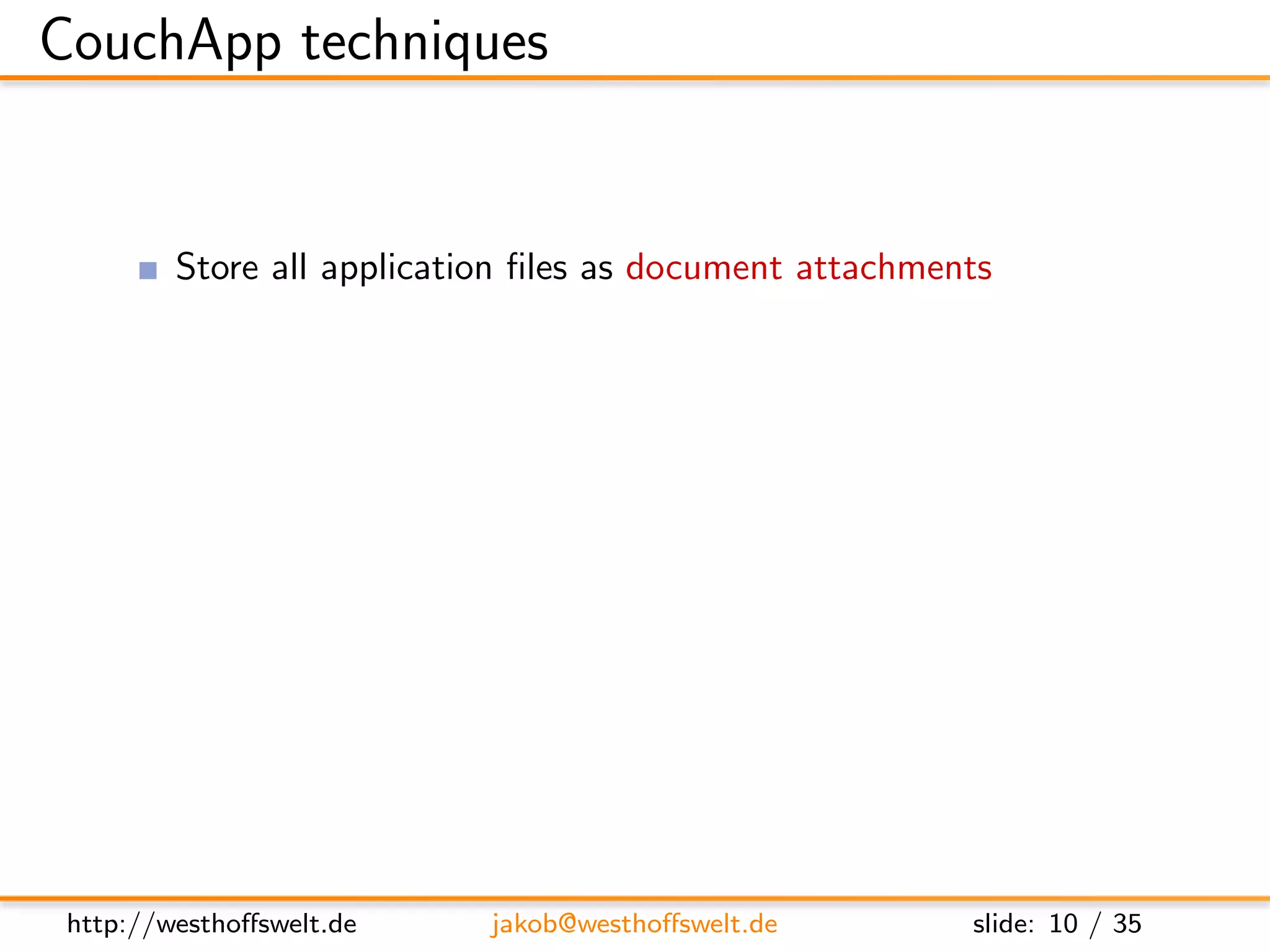 CouchApp techniques


         Store all application ﬁles as document attachments
               Attachments can be stored for any document inside CouchDB
               Can be directly accesed using the RESTful interface
         Use CouchDBs authentication backend for user management
         Use validation function for access restrictions
         Use show and list functions to output HTML
         Access CouchDB using Javascript and XHR
         Use CouchDB vhosts and url rewriting for nice urls




 http://westhoﬀswelt.de       jakob@westhoﬀswelt.de         slide: 10 / 35
 