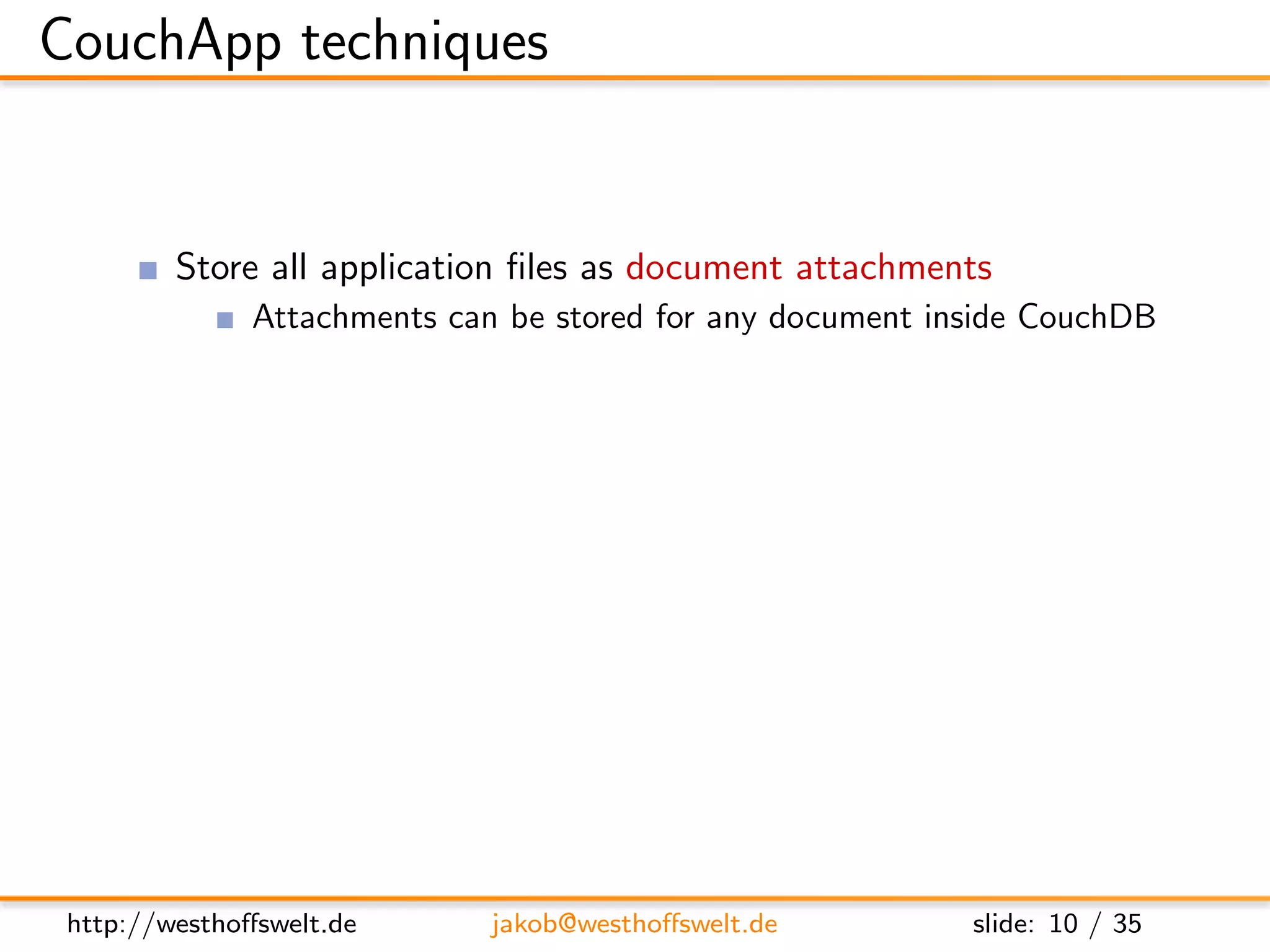 CouchApp techniques


         Store all application ﬁles as document attachments
               Attachments can be stored for any document inside CouchDB
               Can be directly accesed using the RESTful interface
         Use CouchDBs authentication backend for user management
         Use validation function for access restrictions
         Use show and list functions to output HTML
         Access CouchDB using Javascript and XHR
         Use CouchDB vhosts and url rewriting for nice urls




 http://westhoﬀswelt.de       jakob@westhoﬀswelt.de         slide: 10 / 35
 