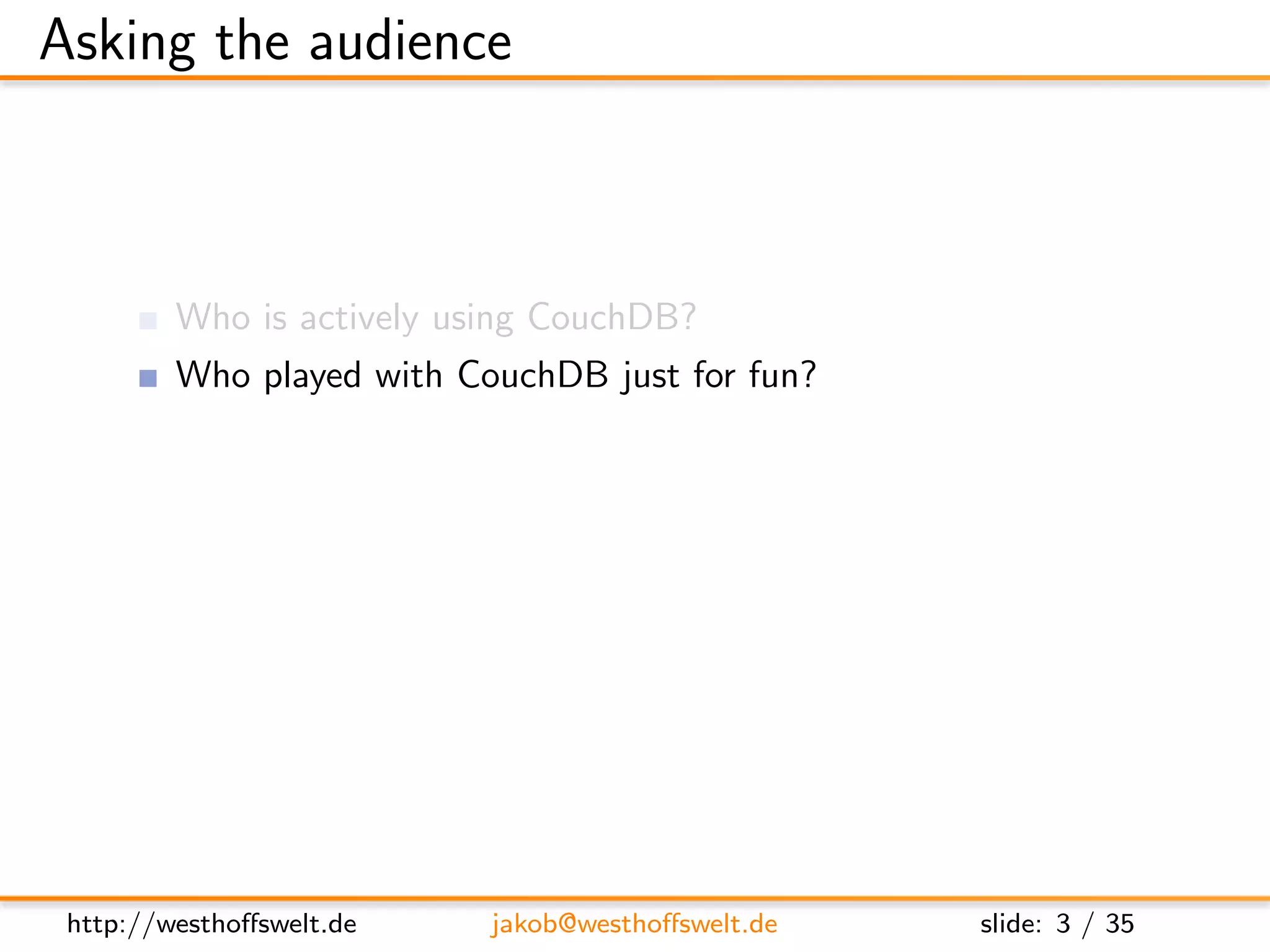 Asking the audience



         Who is actively using CouchDB?
         Who played with CouchDB just for fun?
         Who has heard of CouchDB, but never used it?

         Who has already developed a CouchApp?
         Who does not know at all, what a CouchApp is?




 http://westhoﬀswelt.de    jakob@westhoﬀswelt.de         slide: 3 / 35
 