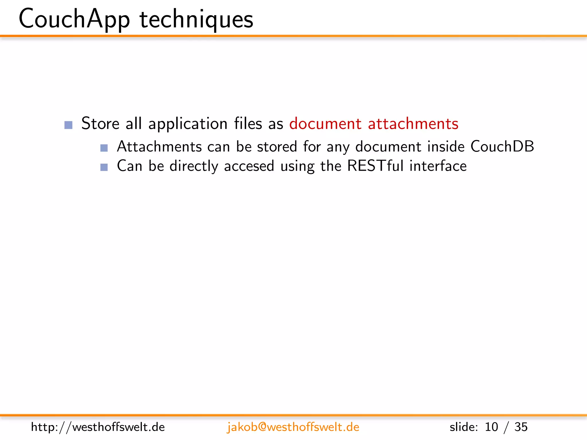 CouchApp techniques


         Store all application ﬁles as document attachments
               Attachments can be stored for any document inside CouchDB
               Can be directly accesed using the RESTful interface
         Use CouchDBs authentication backend for user management
         Use validation function for access restrictions
         Use show and list functions to output HTML
         Access CouchDB using Javascript and XHR
         Use CouchDB vhosts and url rewriting for nice urls




 http://westhoﬀswelt.de       jakob@westhoﬀswelt.de         slide: 10 / 35
 