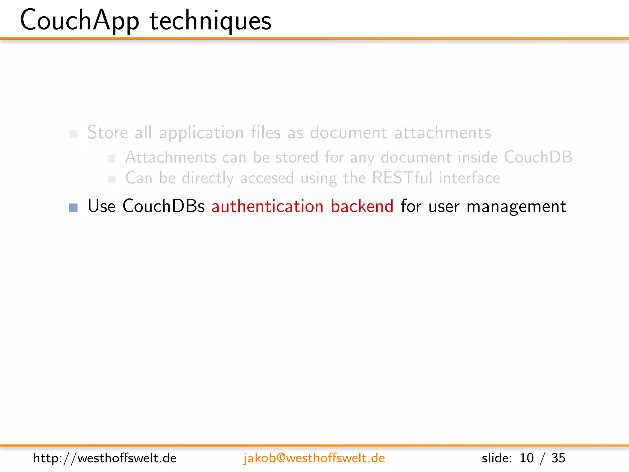 CouchApp techniques


         Store all application ﬁles as document attachments
               Attachments can be stored for any document inside CouchDB
               Can be directly accesed using the RESTful interface
         Use CouchDBs authentication backend for user management
         Use validation function for access restrictions
         Use show and list functions to output HTML
         Access CouchDB using Javascript and XHR
         Use CouchDB vhosts and url rewriting for nice urls




 http://westhoﬀswelt.de       jakob@westhoﬀswelt.de         slide: 10 / 35
 