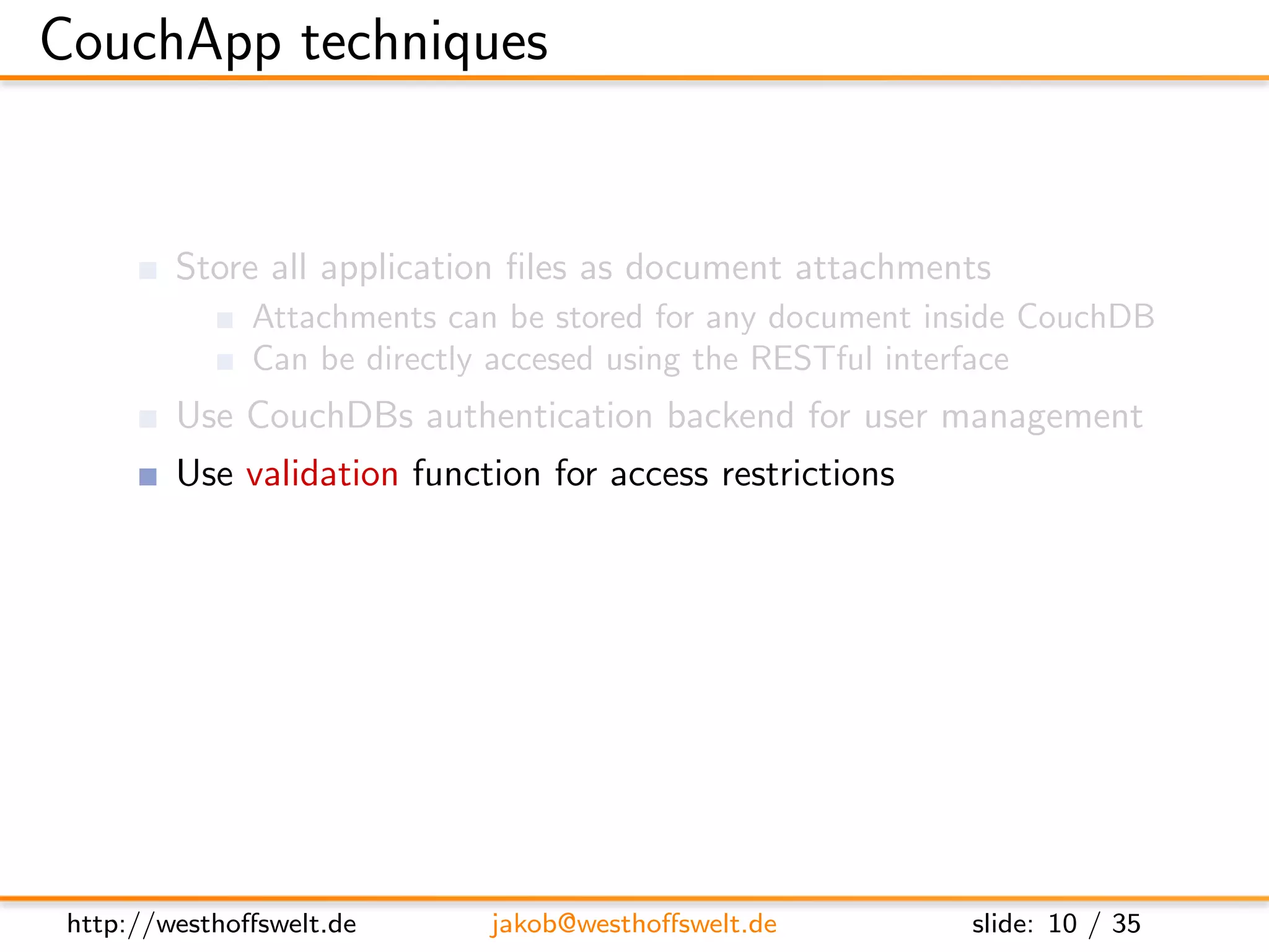 CouchApp techniques


         Store all application ﬁles as document attachments
               Attachments can be stored for any document inside CouchDB
               Can be directly accesed using the RESTful interface
         Use CouchDBs authentication backend for user management
         Use validation function for access restrictions
         Use show and list functions to output HTML
         Access CouchDB using Javascript and XHR
         Use CouchDB vhosts and url rewriting for nice urls




 http://westhoﬀswelt.de       jakob@westhoﬀswelt.de         slide: 10 / 35
 
