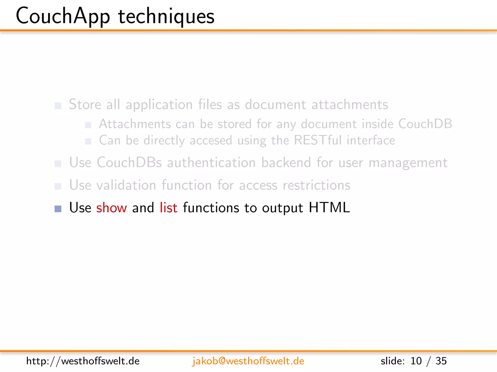 CouchApp techniques


         Store all application ﬁles as document attachments
               Attachments can be stored for any document inside CouchDB
               Can be directly accesed using the RESTful interface
         Use CouchDBs authentication backend for user management
         Use validation function for access restrictions
         Use show and list functions to output HTML
         Access CouchDB using Javascript and XHR
         Use CouchDB vhosts and url rewriting for nice urls




 http://westhoﬀswelt.de       jakob@westhoﬀswelt.de         slide: 10 / 35
 