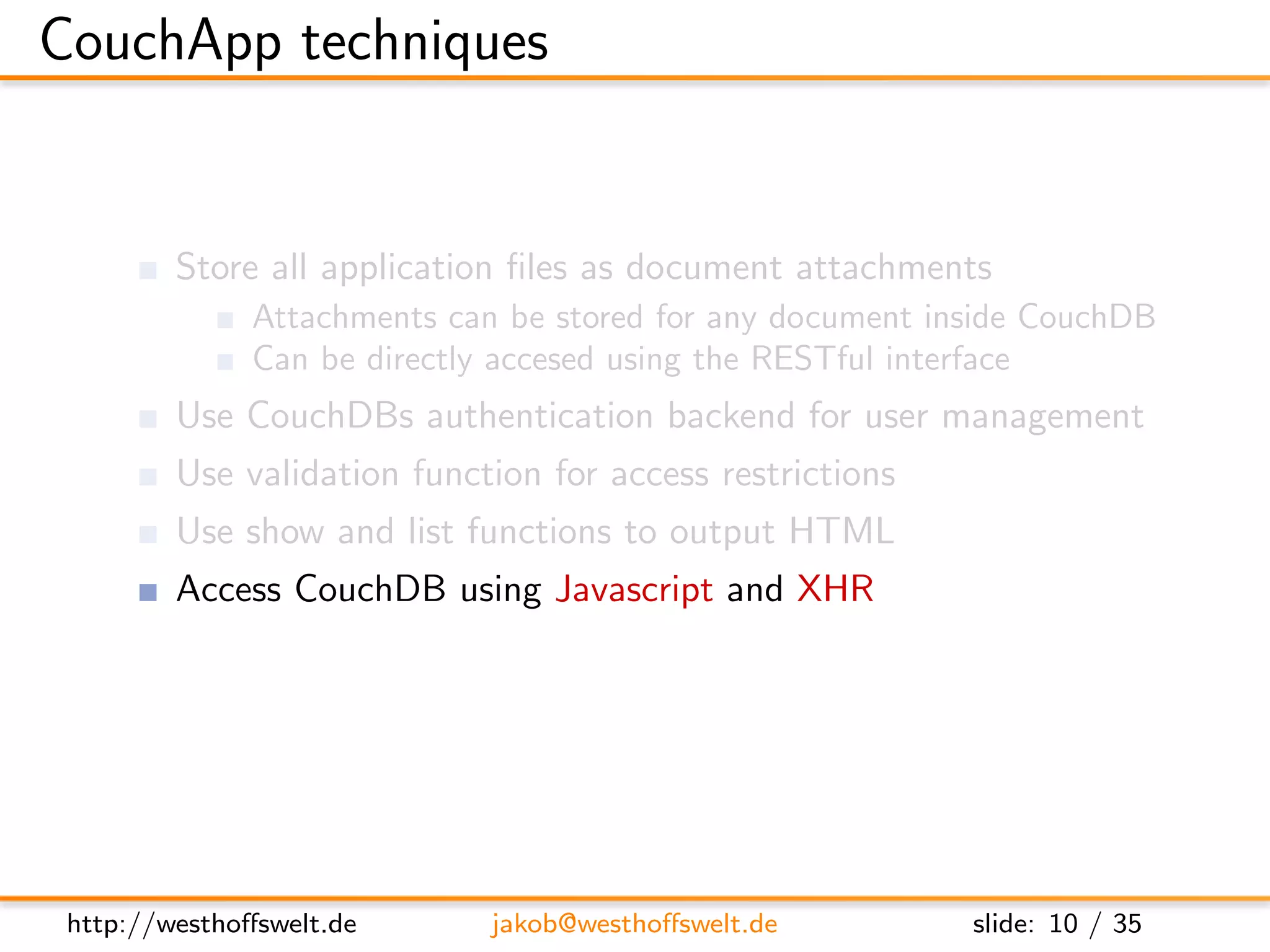 CouchApp techniques


         Store all application ﬁles as document attachments
               Attachments can be stored for any document inside CouchDB
               Can be directly accesed using the RESTful interface
         Use CouchDBs authentication backend for user management
         Use validation function for access restrictions
         Use show and list functions to output HTML
         Access CouchDB using Javascript and XHR
         Use CouchDB vhosts and url rewriting for nice urls




 http://westhoﬀswelt.de       jakob@westhoﬀswelt.de         slide: 10 / 35
 
