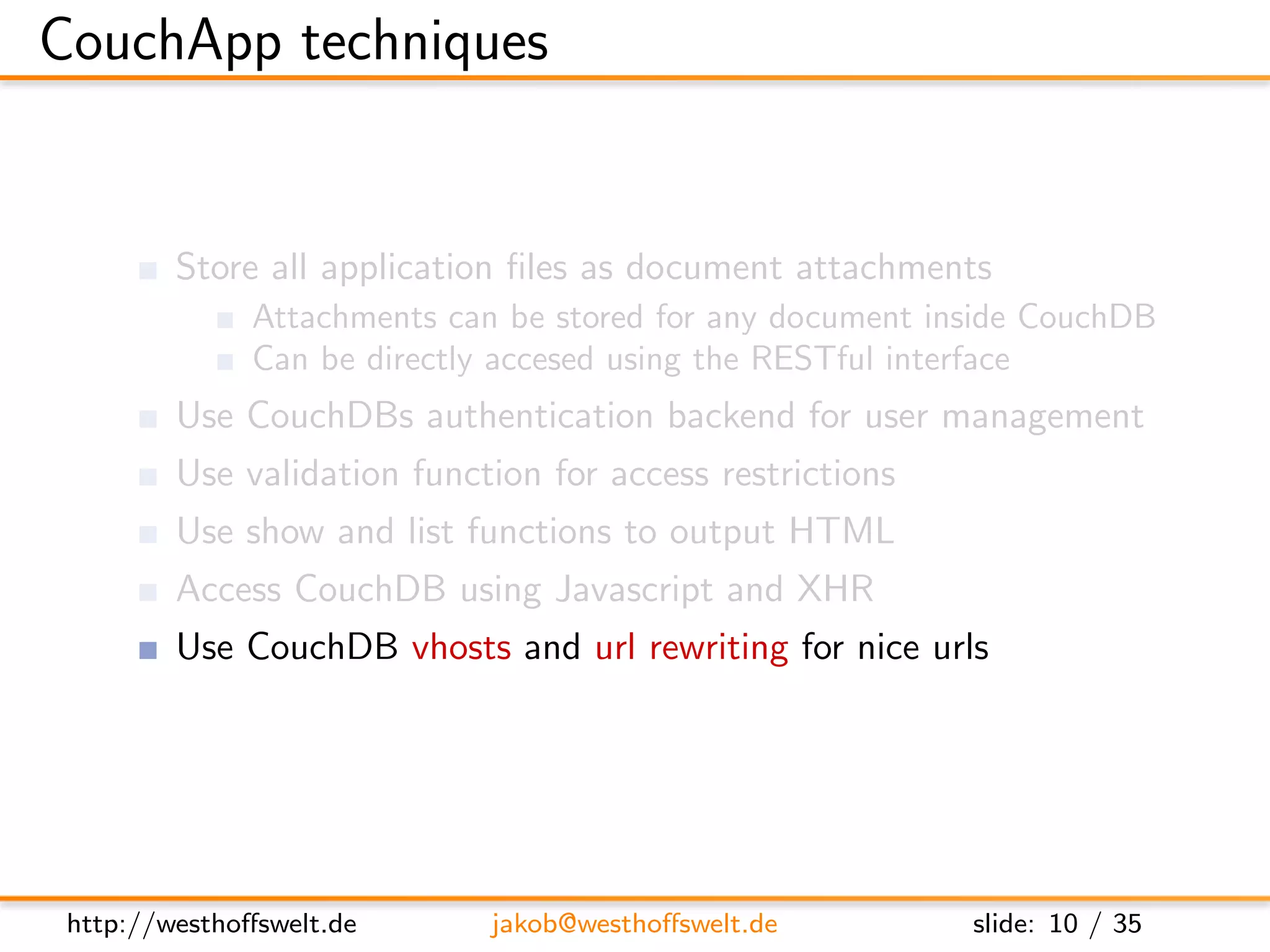 CouchApp techniques


         Store all application ﬁles as document attachments
               Attachments can be stored for any document inside CouchDB
               Can be directly accesed using the RESTful interface
         Use CouchDBs authentication backend for user management
         Use validation function for access restrictions
         Use show and list functions to output HTML
         Access CouchDB using Javascript and XHR
         Use CouchDB vhosts and url rewriting for nice urls




 http://westhoﬀswelt.de       jakob@westhoﬀswelt.de         slide: 10 / 35
 