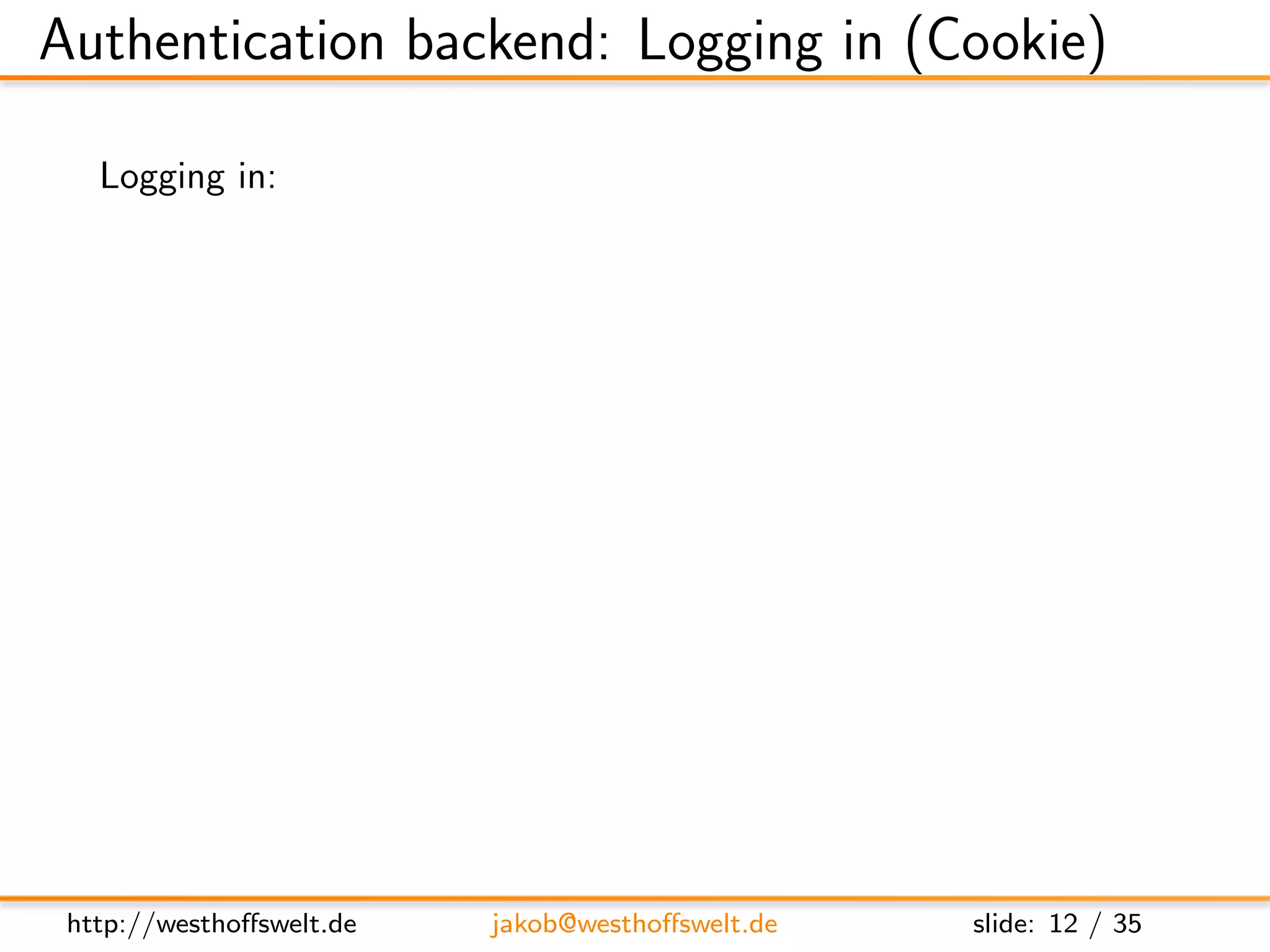 Authentication backend: Logging in (Cookie)

   Logging in:
         POST username and password to
               http://localhost:5984/ session

         Parameters user and password
         application/x-www-form-urlencoded encoded


         Post:
         name=f o o&p a s s w o r d=b a r

         Response:
         { ” ok ” : t r u e , ”name” : ” f o o ” , ” r o l e s ” : [ ] }




 http://westhoﬀswelt.de               jakob@westhoﬀswelt.de                slide: 12 / 35
 