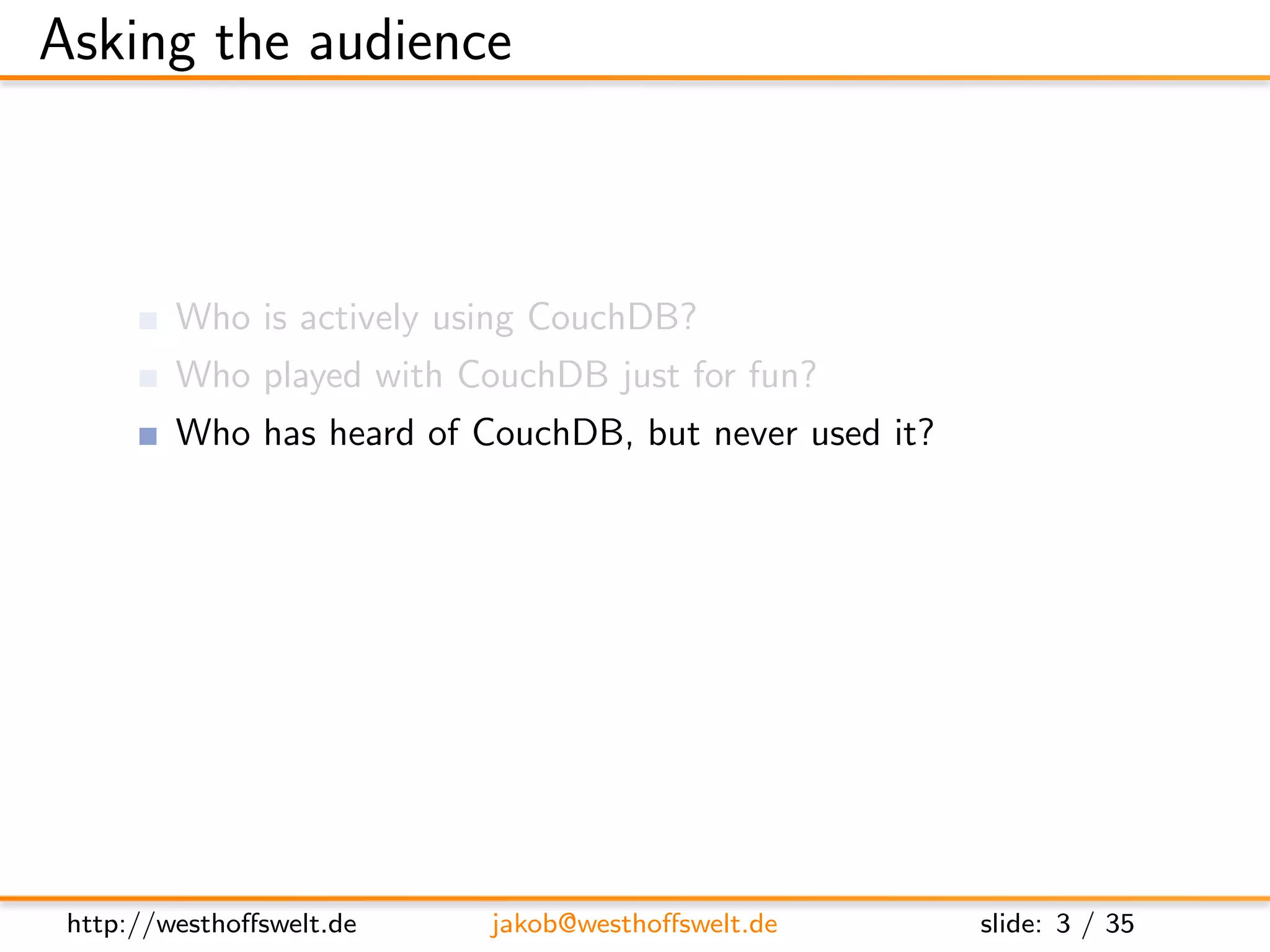 Asking the audience



         Who is actively using CouchDB?
         Who played with CouchDB just for fun?
         Who has heard of CouchDB, but never used it?

         Who has already developed a CouchApp?
         Who does not know at all, what a CouchApp is?




 http://westhoﬀswelt.de    jakob@westhoﬀswelt.de         slide: 3 / 35
 