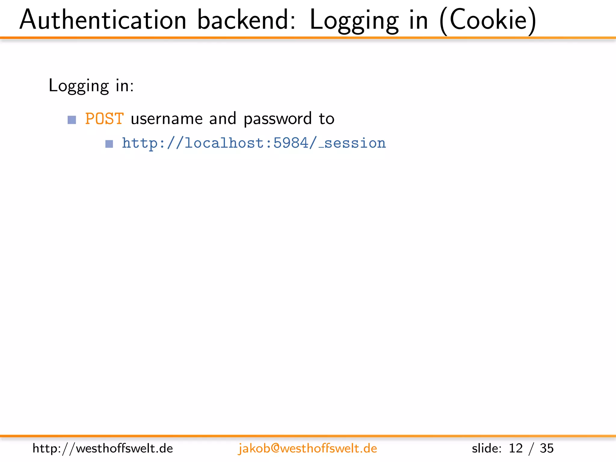 Authentication backend: Logging in (Cookie)

   Logging in:
         POST username and password to
               http://localhost:5984/ session

         Parameters user and password
         application/x-www-form-urlencoded encoded


         Post:
         name=f o o&p a s s w o r d=b a r

         Response:
         { ” ok ” : t r u e , ”name” : ” f o o ” , ” r o l e s ” : [ ] }




 http://westhoﬀswelt.de               jakob@westhoﬀswelt.de                slide: 12 / 35
 