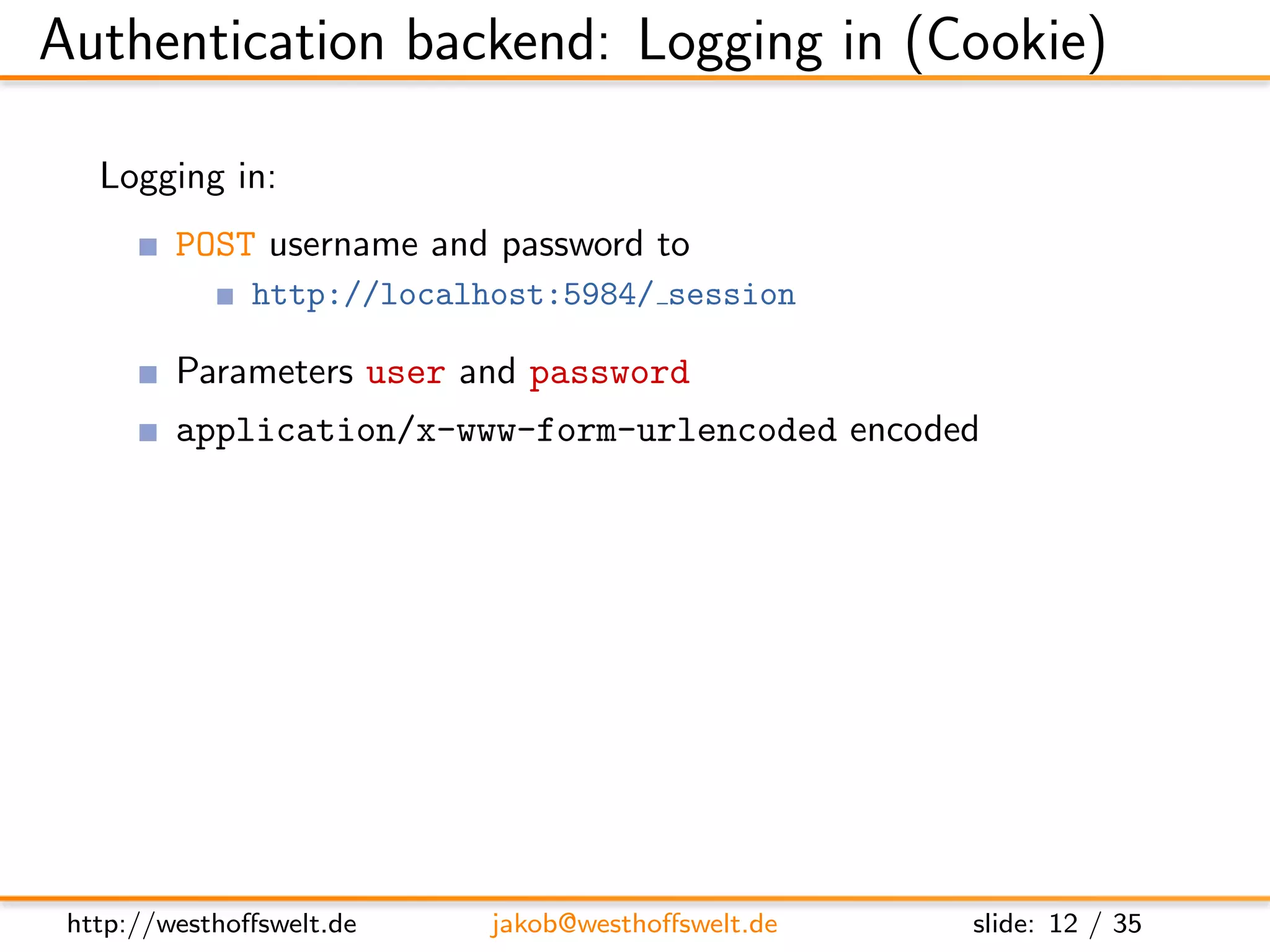 Authentication backend: Logging in (Cookie)

   Logging in:
         POST username and password to
               http://localhost:5984/ session

         Parameters user and password
         application/x-www-form-urlencoded encoded


         Post:
         name=f o o&p a s s w o r d=b a r

         Response:
         { ” ok ” : t r u e , ”name” : ” f o o ” , ” r o l e s ” : [ ] }




 http://westhoﬀswelt.de               jakob@westhoﬀswelt.de                slide: 12 / 35
 