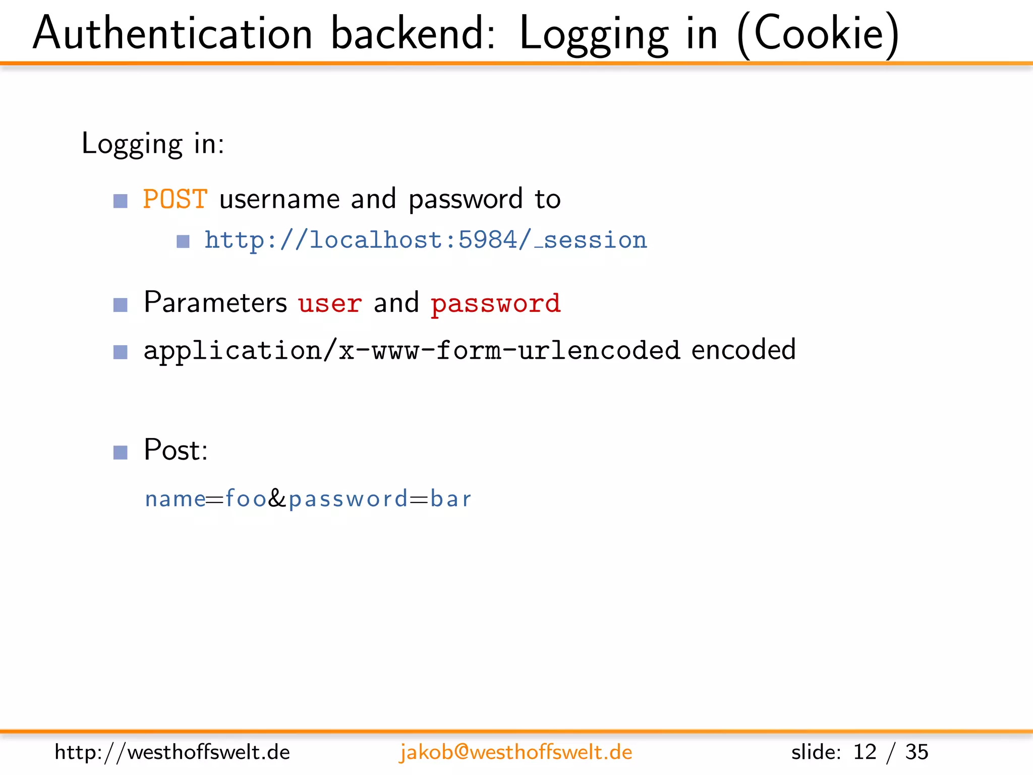 Authentication backend: Logging in (Cookie)

   Logging in:
         POST username and password to
               http://localhost:5984/ session

         Parameters user and password
         application/x-www-form-urlencoded encoded


         Post:
         name=f o o&p a s s w o r d=b a r

         Response:
         { ” ok ” : t r u e , ”name” : ” f o o ” , ” r o l e s ” : [ ] }




 http://westhoﬀswelt.de               jakob@westhoﬀswelt.de                slide: 12 / 35
 
