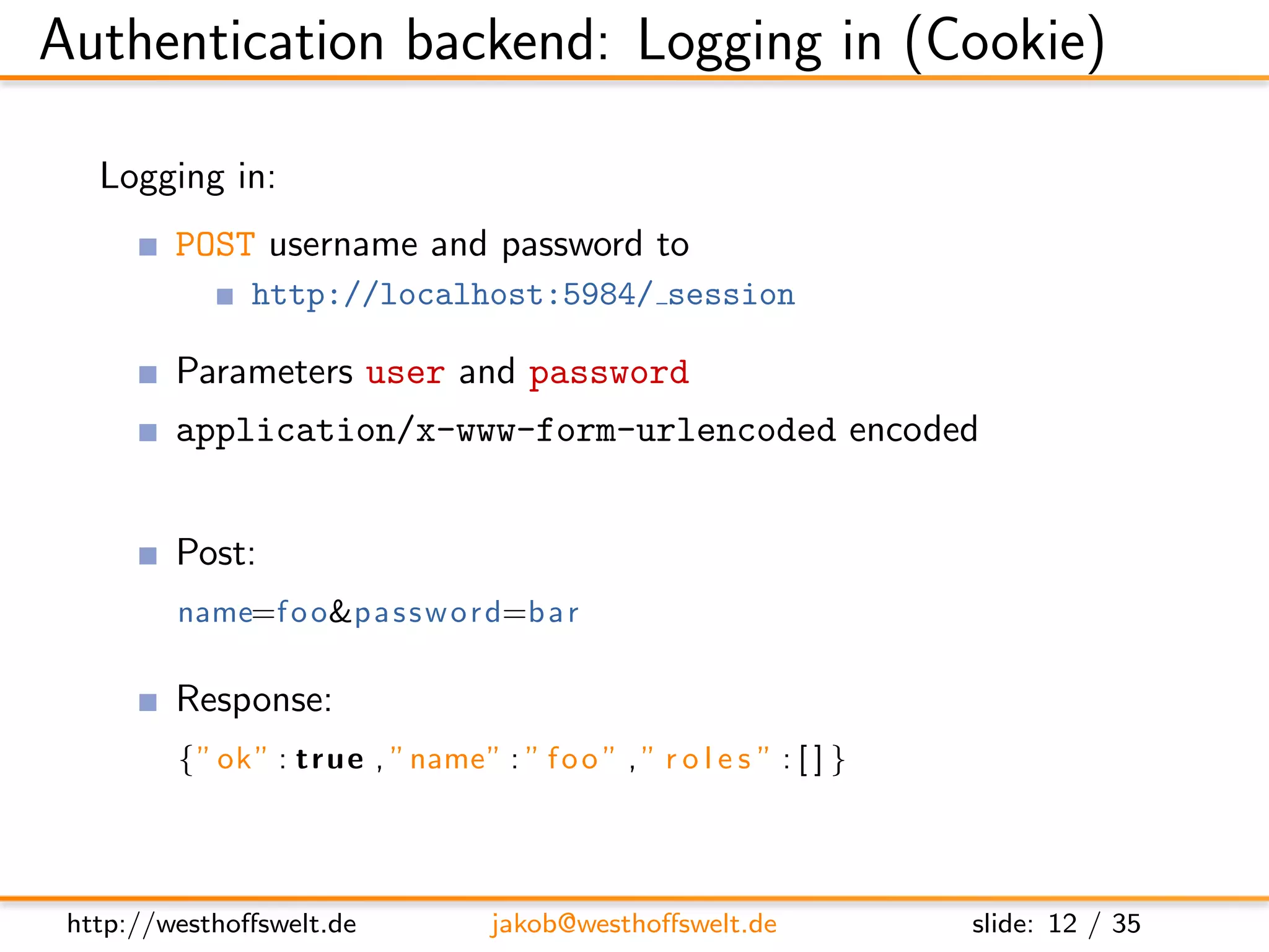 Authentication backend: Logging in (Cookie)

   Logging in:
         POST username and password to
               http://localhost:5984/ session

         Parameters user and password
         application/x-www-form-urlencoded encoded


         Post:
         name=f o o&p a s s w o r d=b a r

         Response:
         { ” ok ” : t r u e , ”name” : ” f o o ” , ” r o l e s ” : [ ] }




 http://westhoﬀswelt.de               jakob@westhoﬀswelt.de                slide: 12 / 35
 