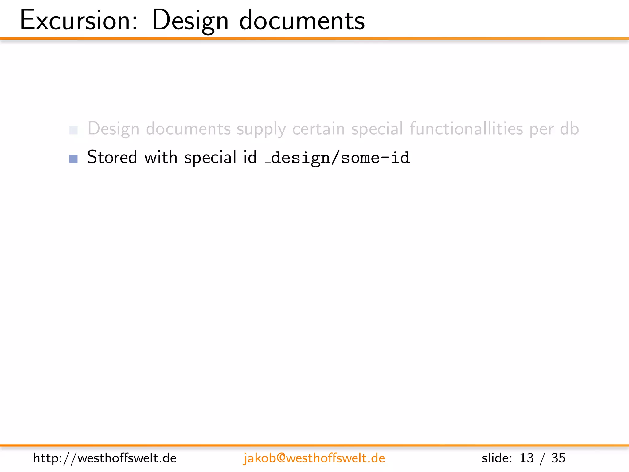 Excursion: Design documents


         Design documents supply certain special functionallities per db
         Stored with special id design/some-id
         Multiple design documents allowed per database

         Used to deﬁne:
               View functions (Map&Reduce)
               List functions
               Show functions
               Validation functions
               ...




 http://westhoﬀswelt.de      jakob@westhoﬀswelt.de         slide: 13 / 35
 