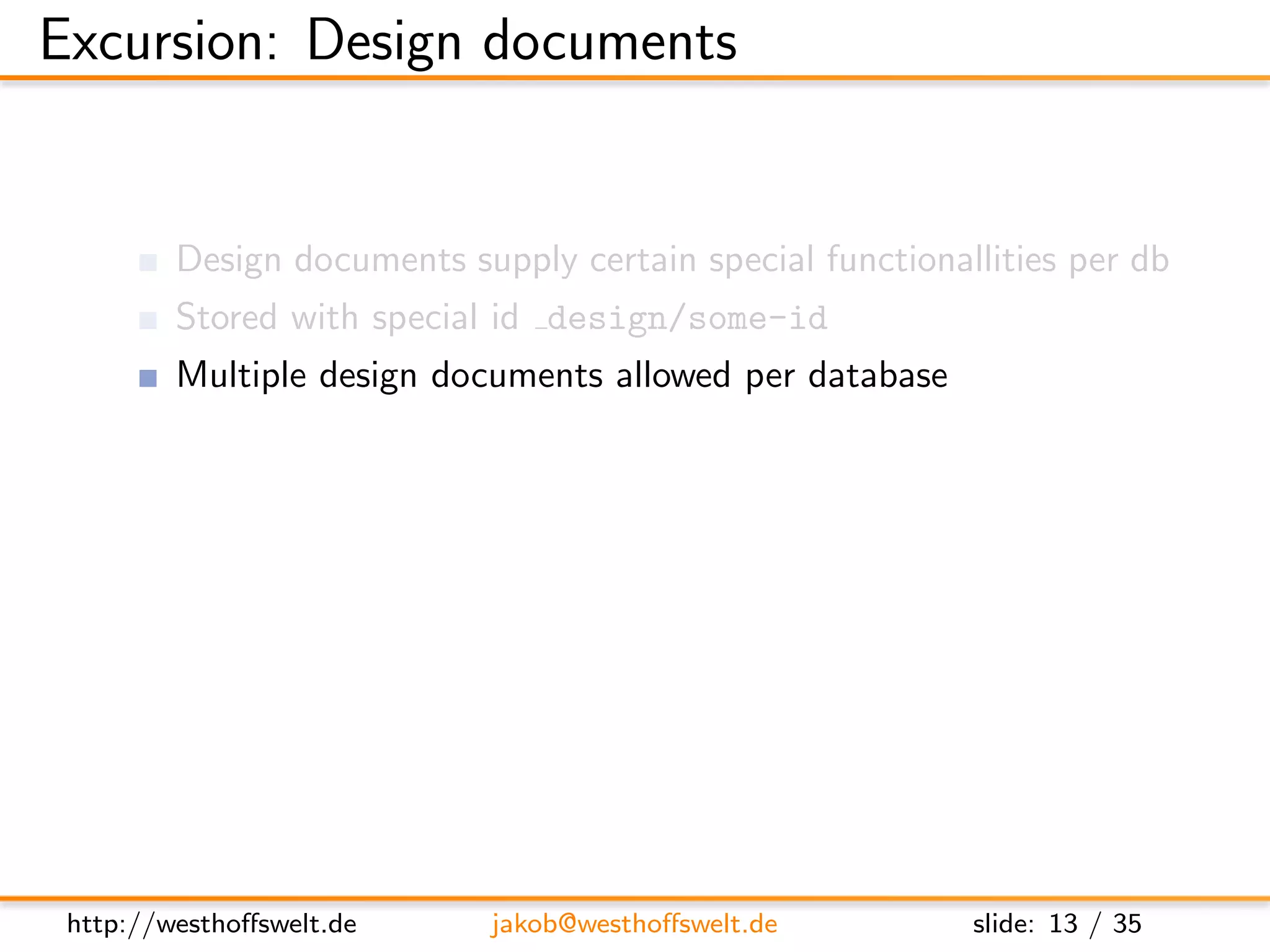 Excursion: Design documents


         Design documents supply certain special functionallities per db
         Stored with special id design/some-id
         Multiple design documents allowed per database

         Used to deﬁne:
               View functions (Map&Reduce)
               List functions
               Show functions
               Validation functions
               ...




 http://westhoﬀswelt.de      jakob@westhoﬀswelt.de         slide: 13 / 35
 