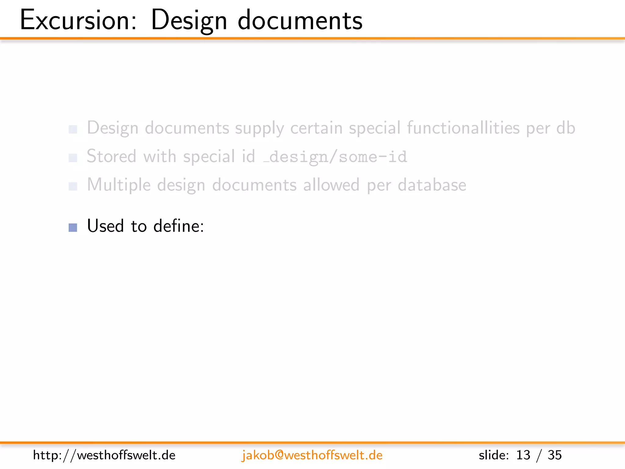 Excursion: Design documents


         Design documents supply certain special functionallities per db
         Stored with special id design/some-id
         Multiple design documents allowed per database

         Used to deﬁne:
               View functions (Map&Reduce)
               List functions
               Show functions
               Validation functions
               ...




 http://westhoﬀswelt.de      jakob@westhoﬀswelt.de         slide: 13 / 35
 