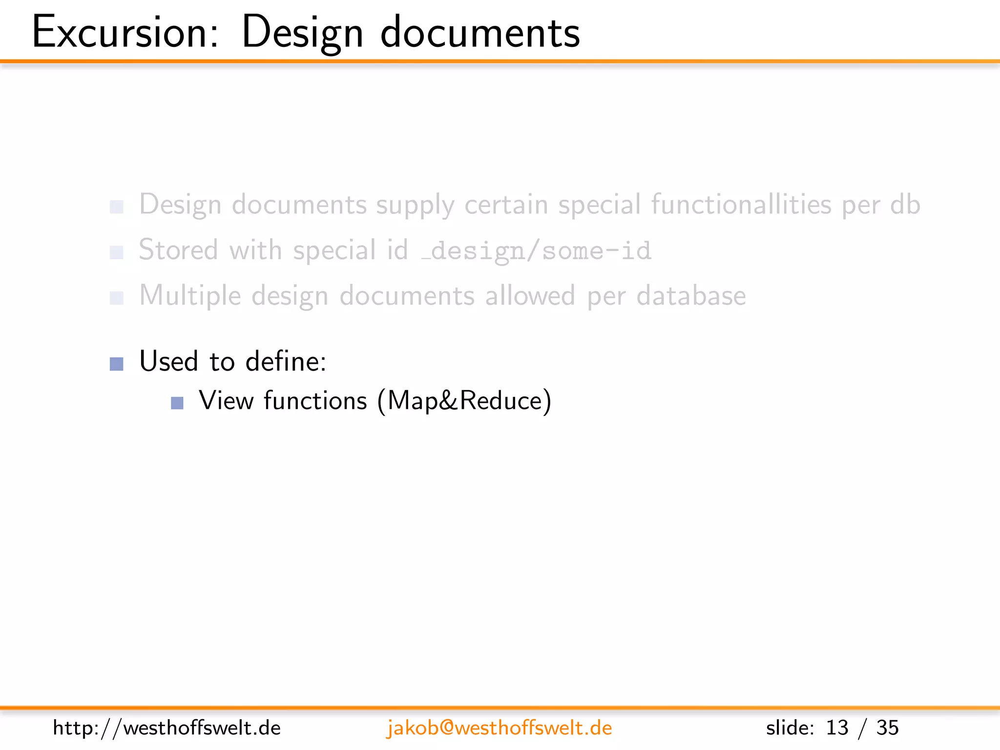 Excursion: Design documents


         Design documents supply certain special functionallities per db
         Stored with special id design/some-id
         Multiple design documents allowed per database

         Used to deﬁne:
               View functions (Map&Reduce)
               List functions
               Show functions
               Validation functions
               ...




 http://westhoﬀswelt.de      jakob@westhoﬀswelt.de         slide: 13 / 35
 