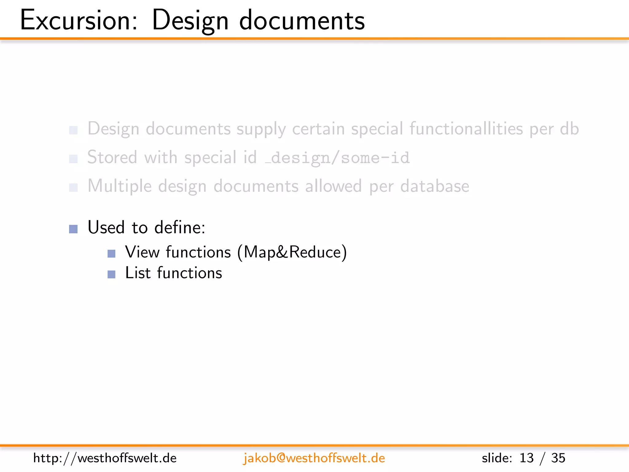 Excursion: Design documents


         Design documents supply certain special functionallities per db
         Stored with special id design/some-id
         Multiple design documents allowed per database

         Used to deﬁne:
               View functions (Map&Reduce)
               List functions
               Show functions
               Validation functions
               ...




 http://westhoﬀswelt.de      jakob@westhoﬀswelt.de         slide: 13 / 35
 