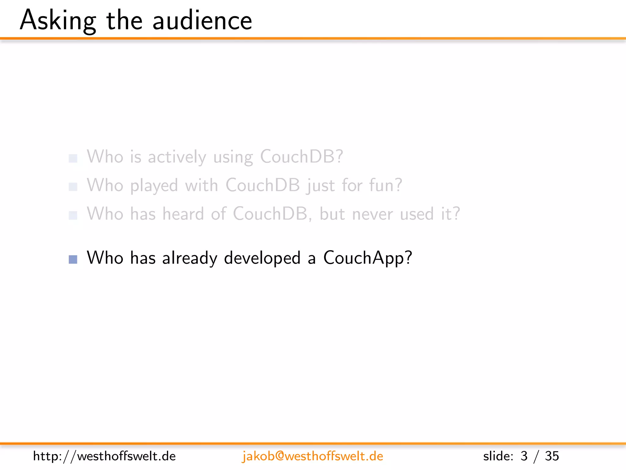 Asking the audience



         Who is actively using CouchDB?
         Who played with CouchDB just for fun?
         Who has heard of CouchDB, but never used it?

         Who has already developed a CouchApp?
         Who does not know at all, what a CouchApp is?




 http://westhoﬀswelt.de    jakob@westhoﬀswelt.de         slide: 3 / 35
 