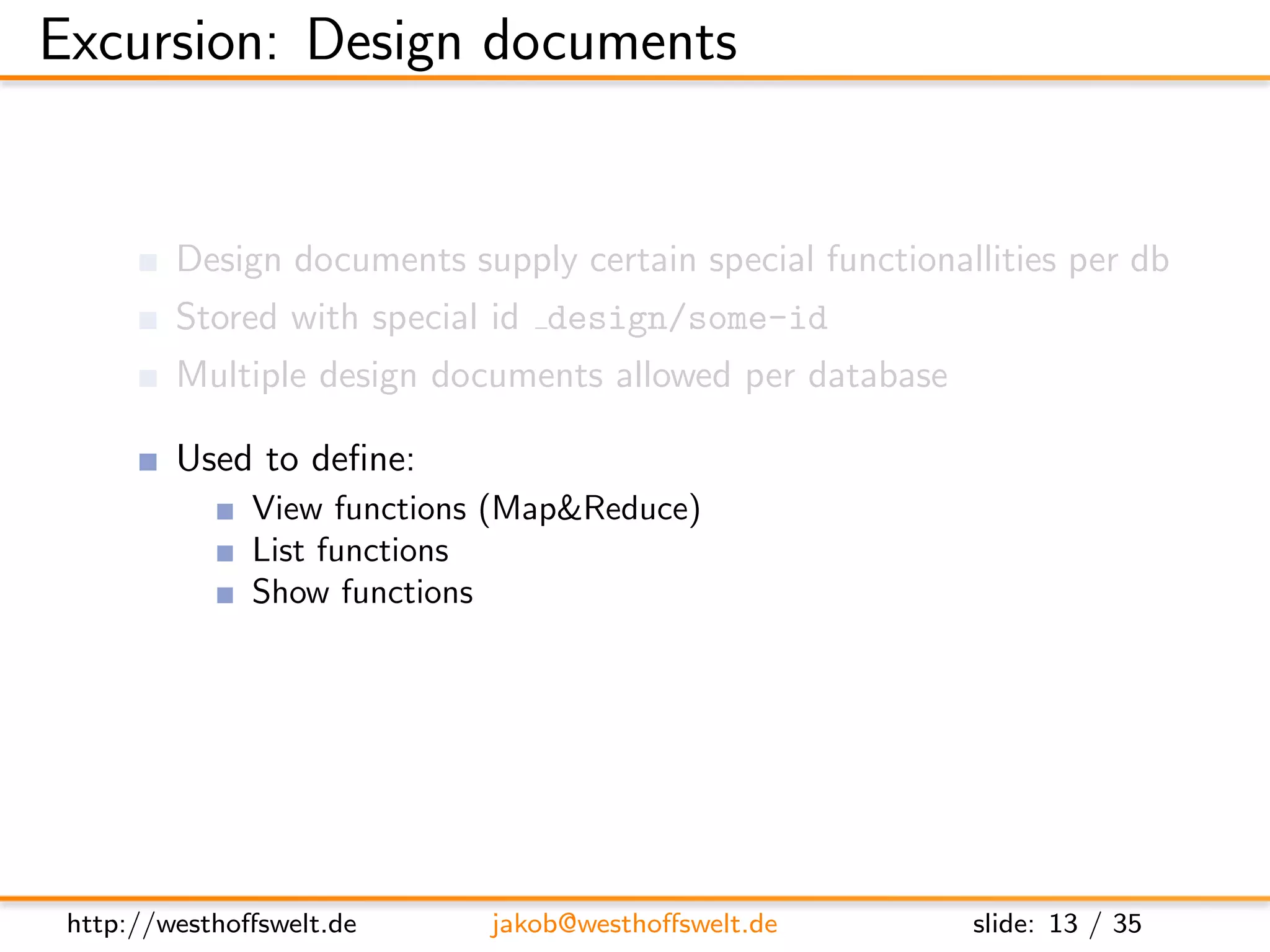 Excursion: Design documents


         Design documents supply certain special functionallities per db
         Stored with special id design/some-id
         Multiple design documents allowed per database

         Used to deﬁne:
               View functions (Map&Reduce)
               List functions
               Show functions
               Validation functions
               ...




 http://westhoﬀswelt.de      jakob@westhoﬀswelt.de         slide: 13 / 35
 