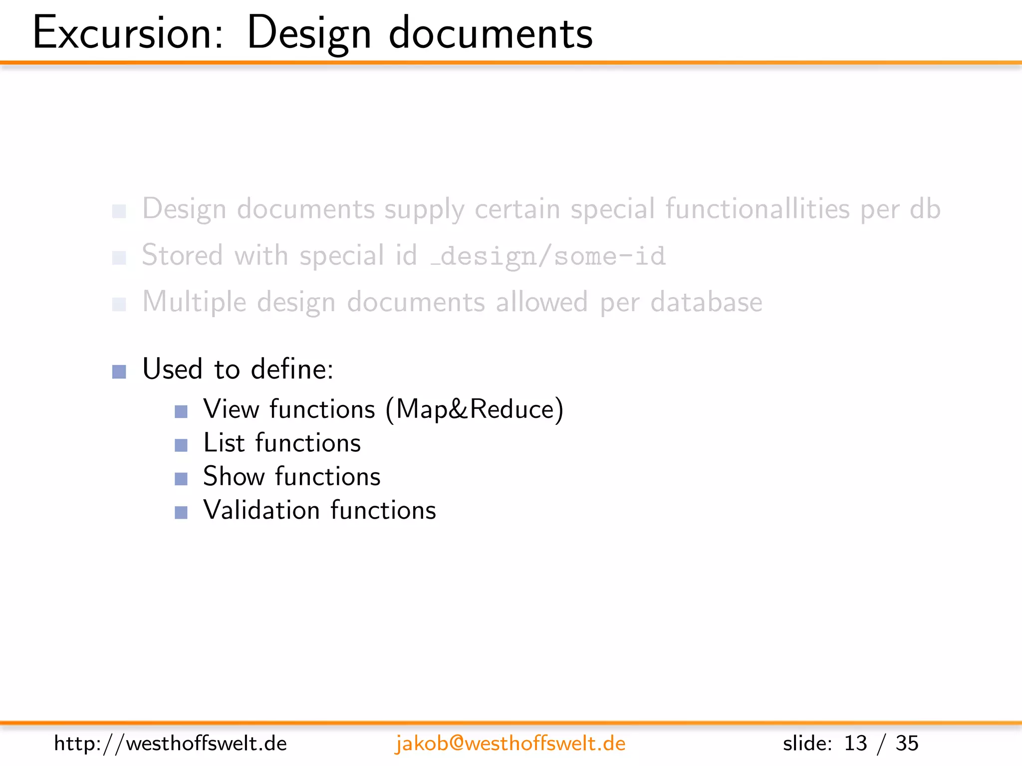 Excursion: Design documents


         Design documents supply certain special functionallities per db
         Stored with special id design/some-id
         Multiple design documents allowed per database

         Used to deﬁne:
               View functions (Map&Reduce)
               List functions
               Show functions
               Validation functions
               ...




 http://westhoﬀswelt.de      jakob@westhoﬀswelt.de         slide: 13 / 35
 