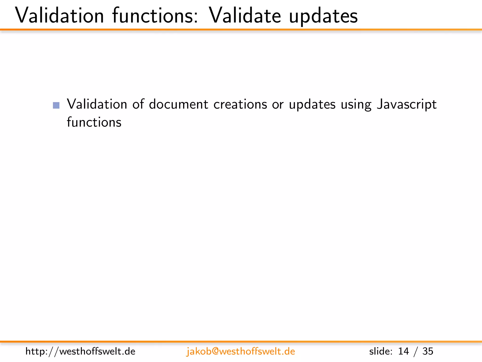 Validation functions: Validate updates


         Validation of document creations or updates using Javascript
         functions
         Registration: Property validate doc update on any design
         document
         Multiple validation functions on diﬀerent design documents
         possible
               Called one after another
               No deﬁned execution order: Functions need to be isolated
               One fails: validation fails




 http://westhoﬀswelt.de       jakob@westhoﬀswelt.de           slide: 14 / 35
 