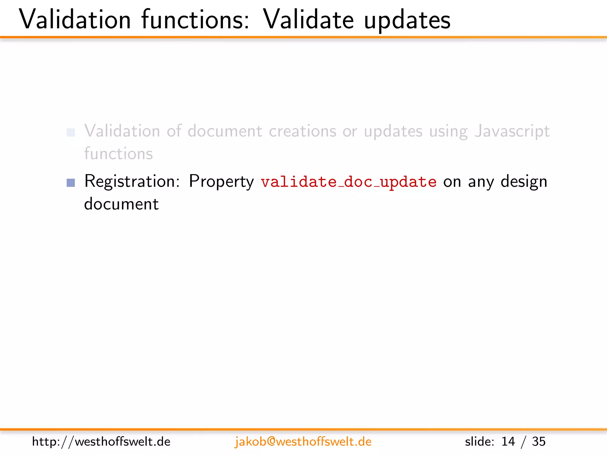 Validation functions: Validate updates


         Validation of document creations or updates using Javascript
         functions
         Registration: Property validate doc update on any design
         document
         Multiple validation functions on diﬀerent design documents
         possible
               Called one after another
               No deﬁned execution order: Functions need to be isolated
               One fails: validation fails




 http://westhoﬀswelt.de       jakob@westhoﬀswelt.de           slide: 14 / 35
 