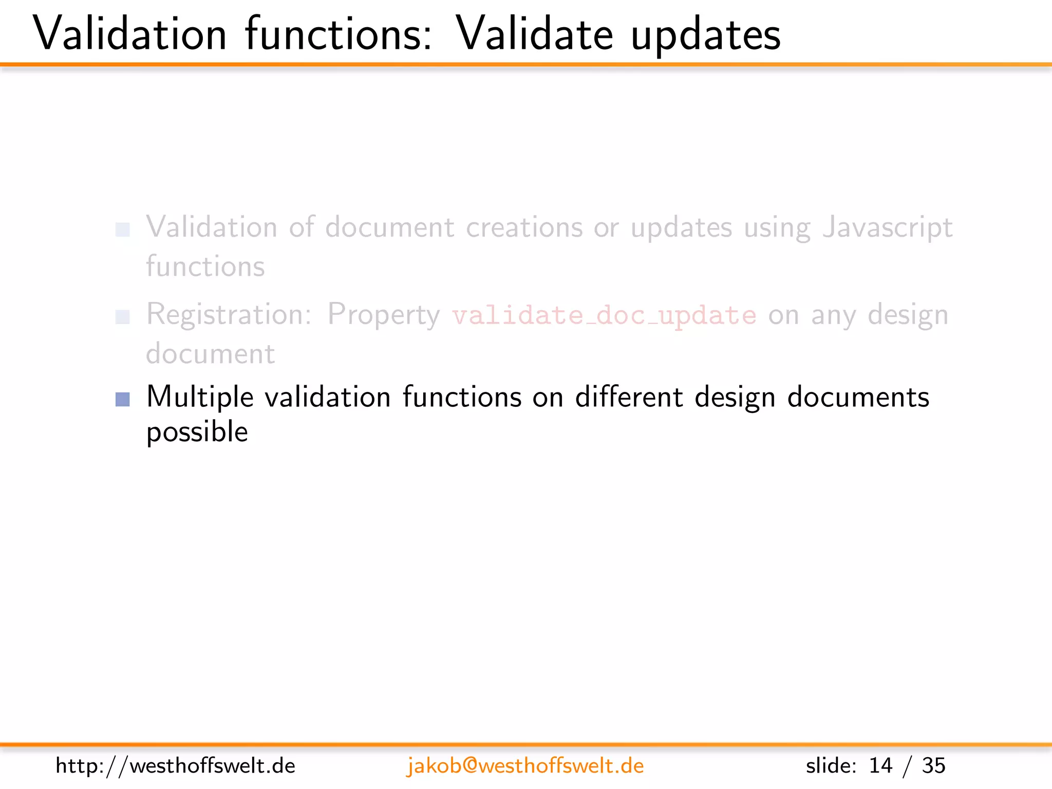 Validation functions: Validate updates


         Validation of document creations or updates using Javascript
         functions
         Registration: Property validate doc update on any design
         document
         Multiple validation functions on diﬀerent design documents
         possible
               Called one after another
               No deﬁned execution order: Functions need to be isolated
               One fails: validation fails




 http://westhoﬀswelt.de       jakob@westhoﬀswelt.de           slide: 14 / 35
 