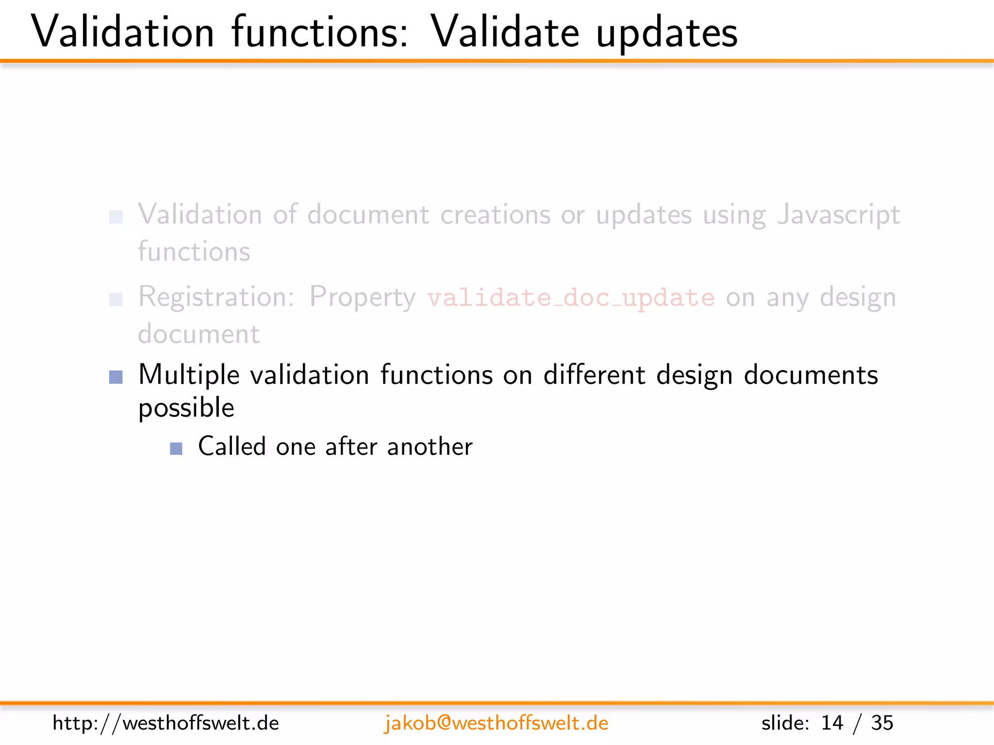 Validation functions: Validate updates


         Validation of document creations or updates using Javascript
         functions
         Registration: Property validate doc update on any design
         document
         Multiple validation functions on diﬀerent design documents
         possible
               Called one after another
               No deﬁned execution order: Functions need to be isolated
               One fails: validation fails




 http://westhoﬀswelt.de       jakob@westhoﬀswelt.de           slide: 14 / 35
 
